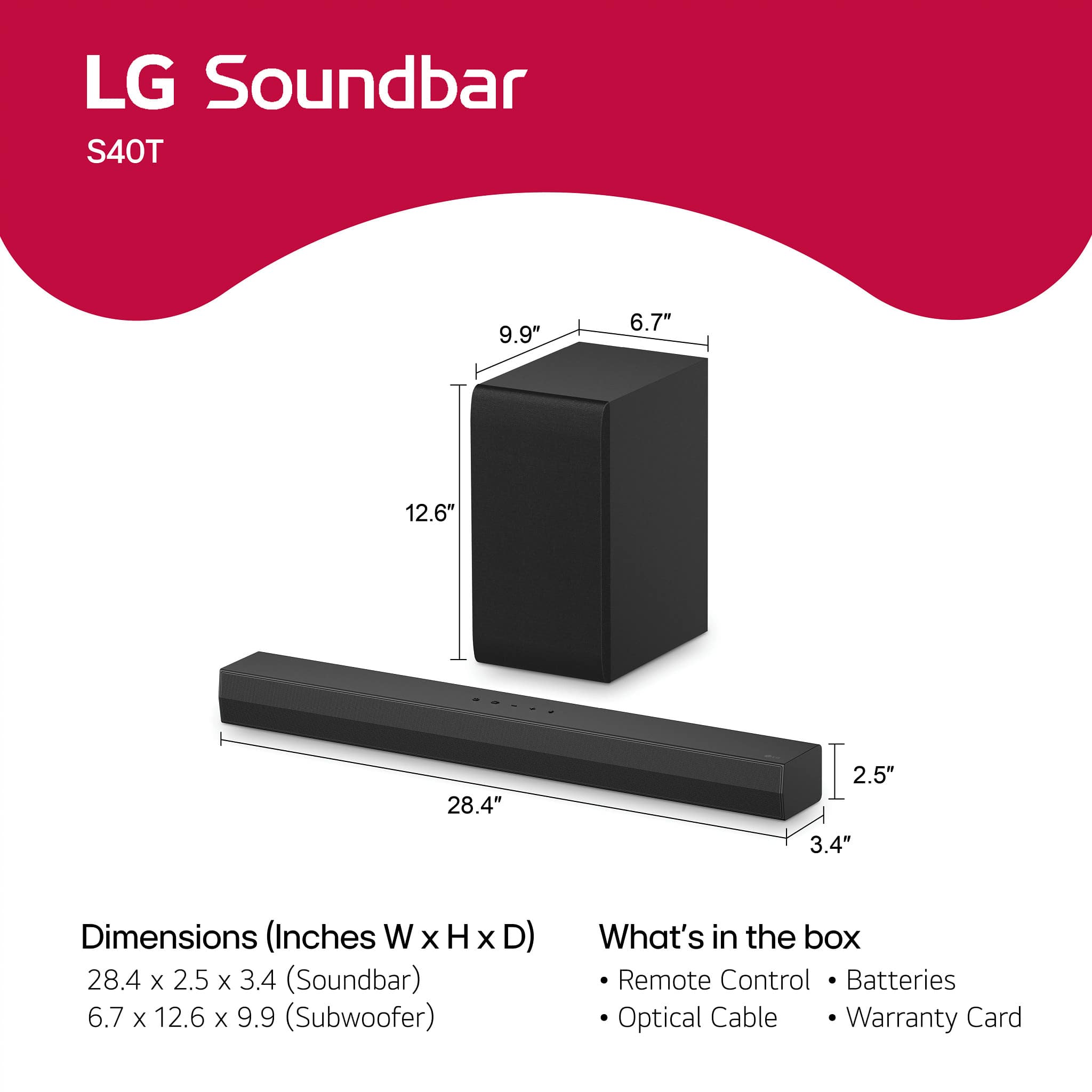 LG Soundbar
S40T
Dimensions (Inches W x H x D)
28.4 x 2.5 x 3.4 (Soundbar)
6.7 x 12.6 x 9.9 (Subwoofer)
What's in the box
- Remote Control
- Batteries
- Optical Cable
- Warranty Card