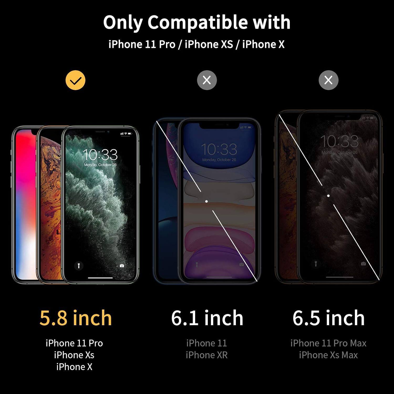 Only Compatible with iPhone 11 Pro / iPhone XS / iPhone X

10:33 Monday October 26

5.8 inch
iPhone 11 Pro
iPhone Xs
iPhone X

6.1 inch
iPhone 11
iPhone XR

6.5 inch
iPhone 11 Pro Max
iPhone Xs Max