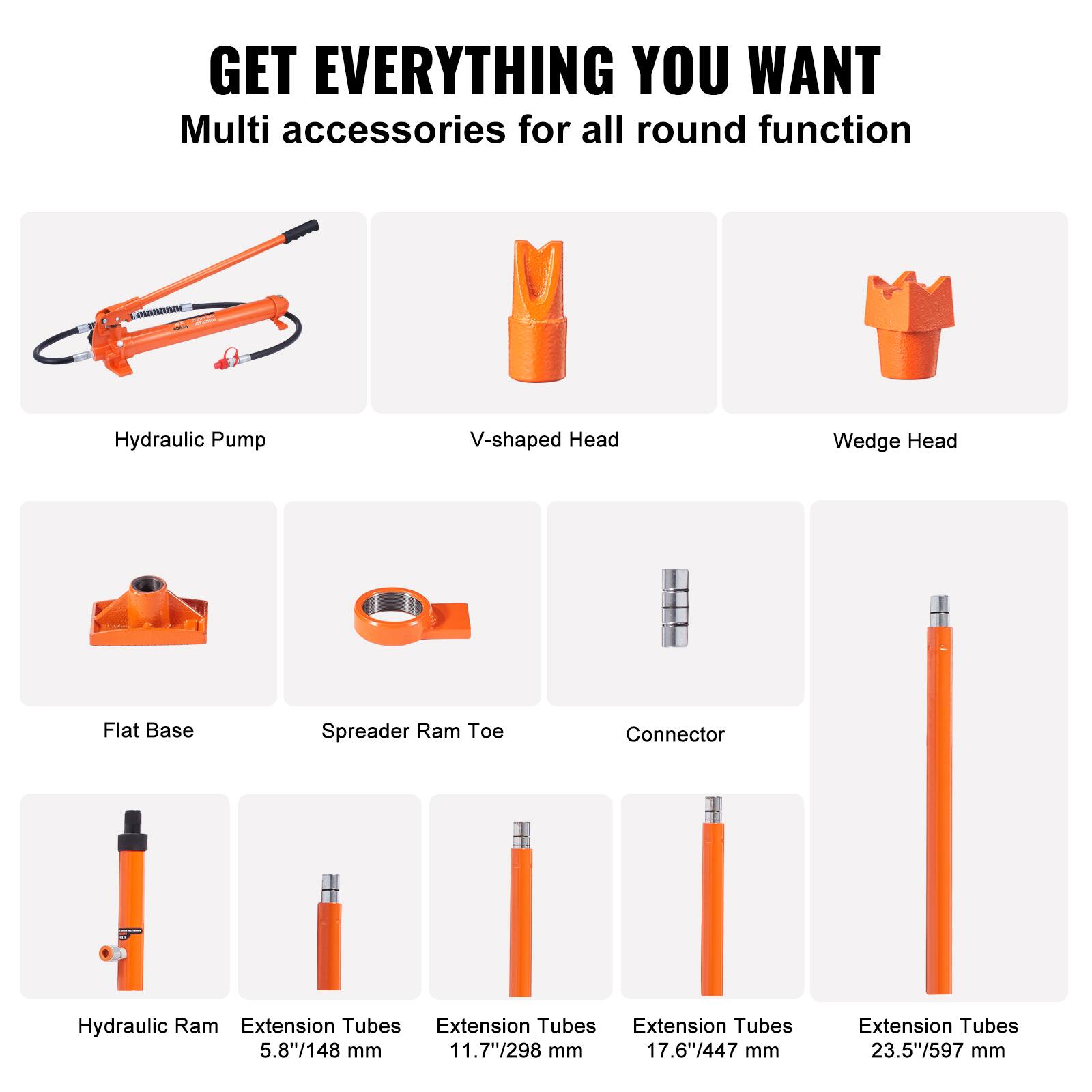GET EVERYTHING YOU WANT  
Multi accessories for all round function  

- Hydraulic Pump  
- V-shaped Head  
- Wedge Head  
- Flat Base  
- Spreader Ram Toe  
- Connector  

- Hydraulic Ram  
- Extension Tubes 5.8"/148 mm  
- Extension Tubes 11.7"/298 mm  
- Extension Tubes 17.6"/447 mm  
- Extension Tubes 23.5"/597 mm