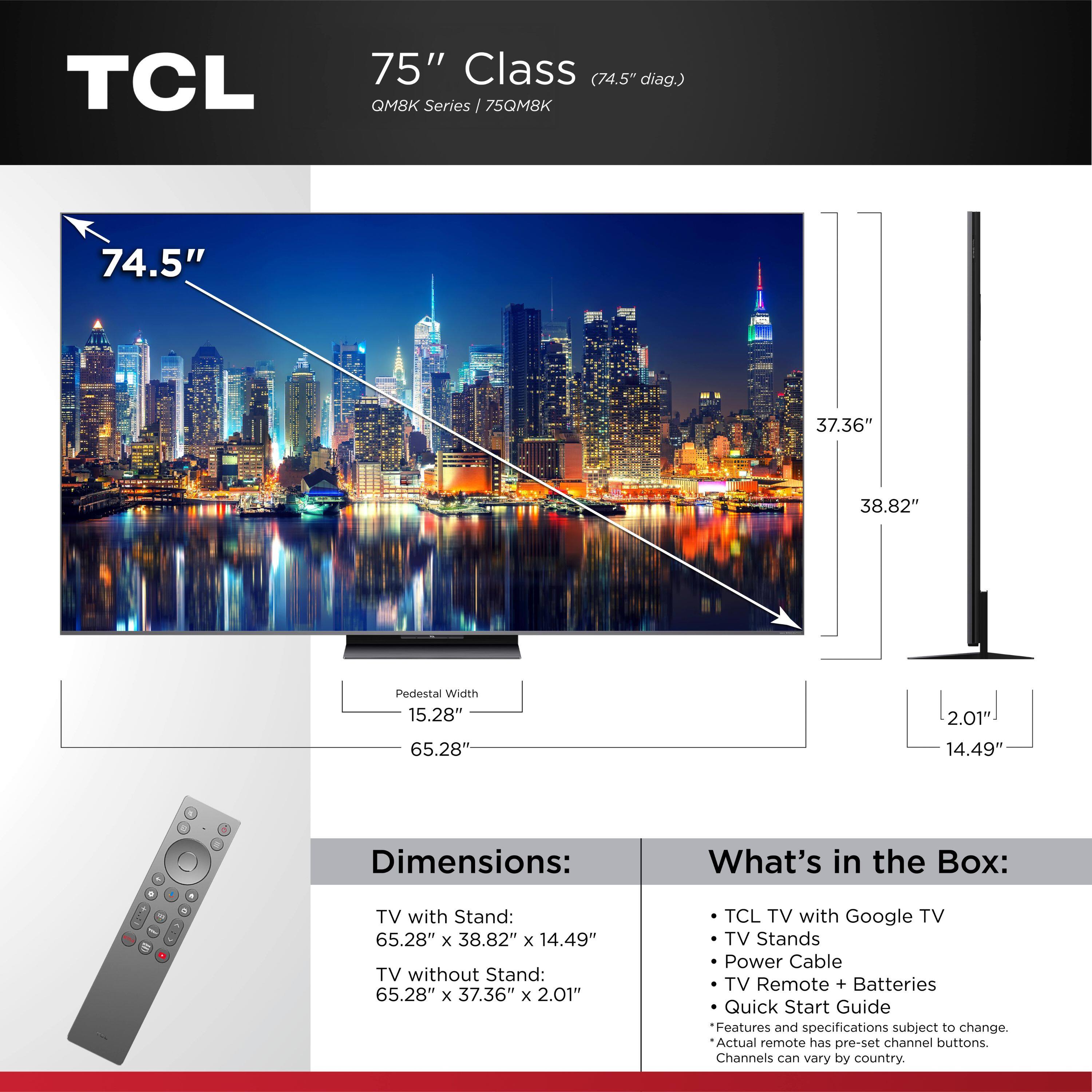 **TCL 75" Class (74.5" diag.) QM8K Series / 75QM8K**

**Dimensions:**
- TV with Stand: 65.28" x 38.82" x 14.49"
- TV without Stand: 65.28" x 37.36" x 2.01"
- Pedestal Width: 15.28"

**What's in the Box:**
- TCL TV with Google TV
- TV Stands
- Power Cable
- TV Remote + Batteries
- Quick Start Guide

*Features and specifications subject to change. Actual remote has pre-set channel buttons. Channels can vary by country.*
