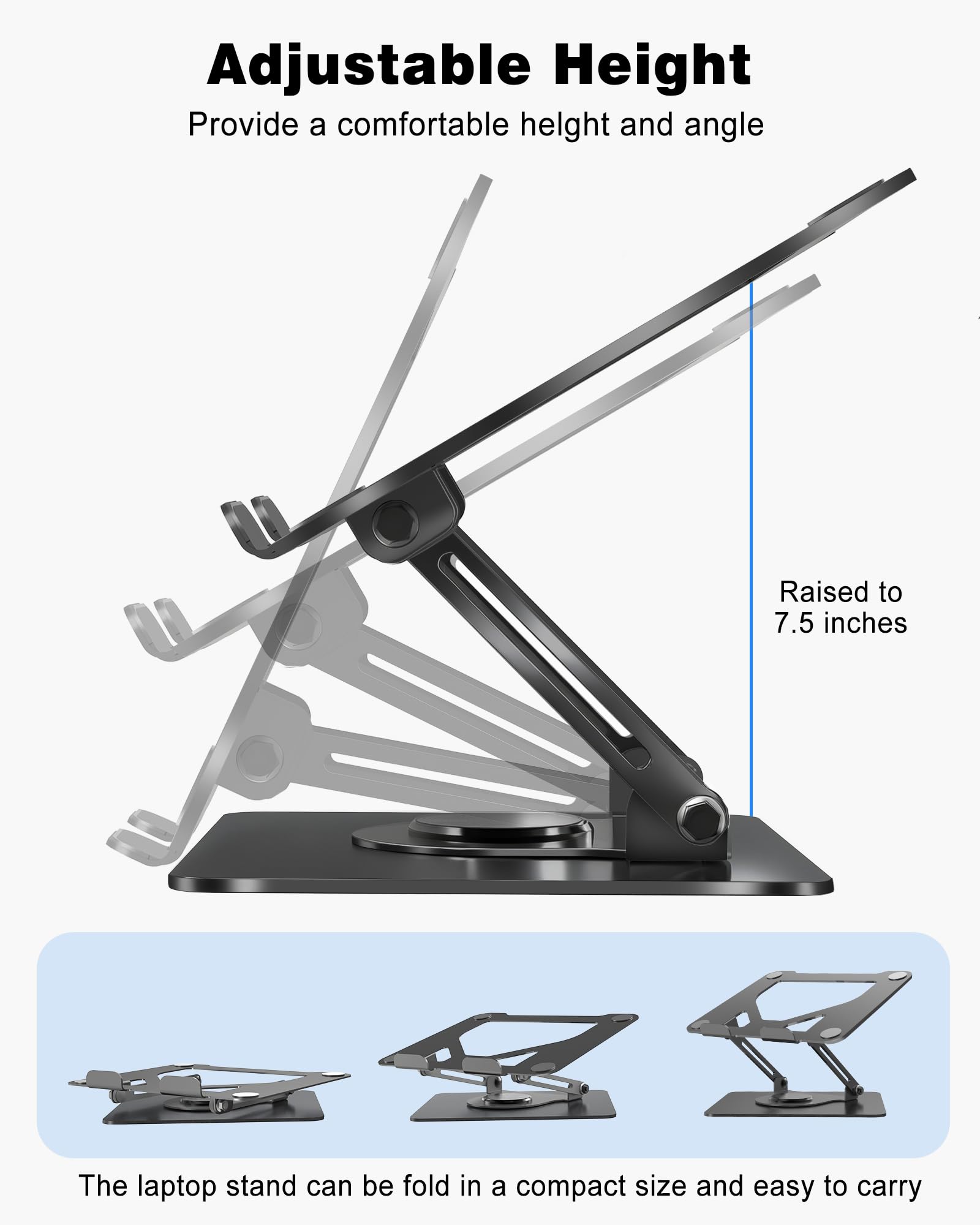 Adjustable Height  
Provide a comfortable height and angle  
Raised to 7.5 inches  

The laptop stand can be folded in a compact size and easy to carry