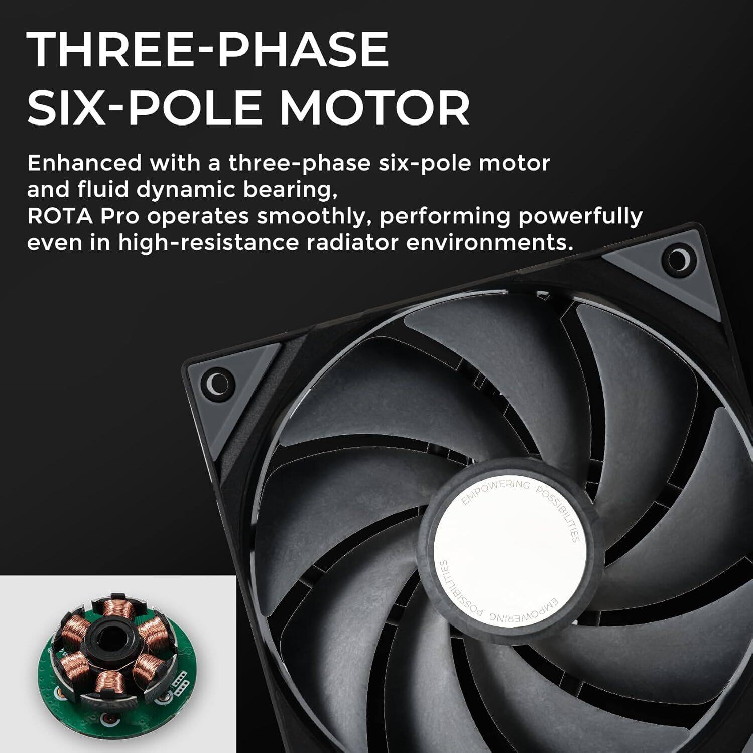 THREE-PHASE SIX-POLE MOTOR

Enhanced with a three-phase six-pole motor and fluid dynamic bearing, ROTA Pro operates smoothly, performing powerfully even in high-resistance radiator environments.

EMPOWERING POSSIBILITIES