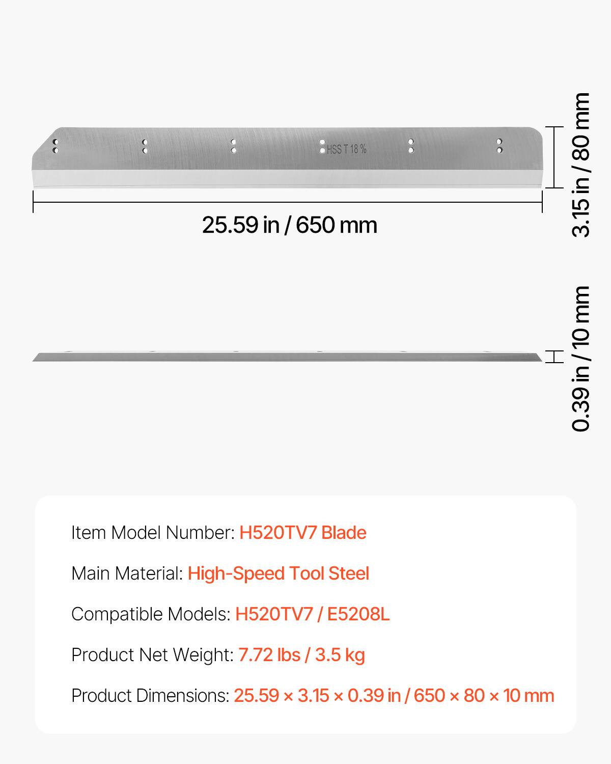 HSST 18%  
25.59 in / 650 mm  
3.15 in / 80 mm  
0.39 in / 10 mm  

Item Model Number: H520TV7 Blade  
Main Material: High-Speed Tool Steel  
Compatible Models: H520TV7 / E5208L  
Product Net Weight: 7.72 lbs / 3.5 kg  
Product Dimensions: 25.59 x 3.15 x 0.39 in / 650 x 80 x 10 mm