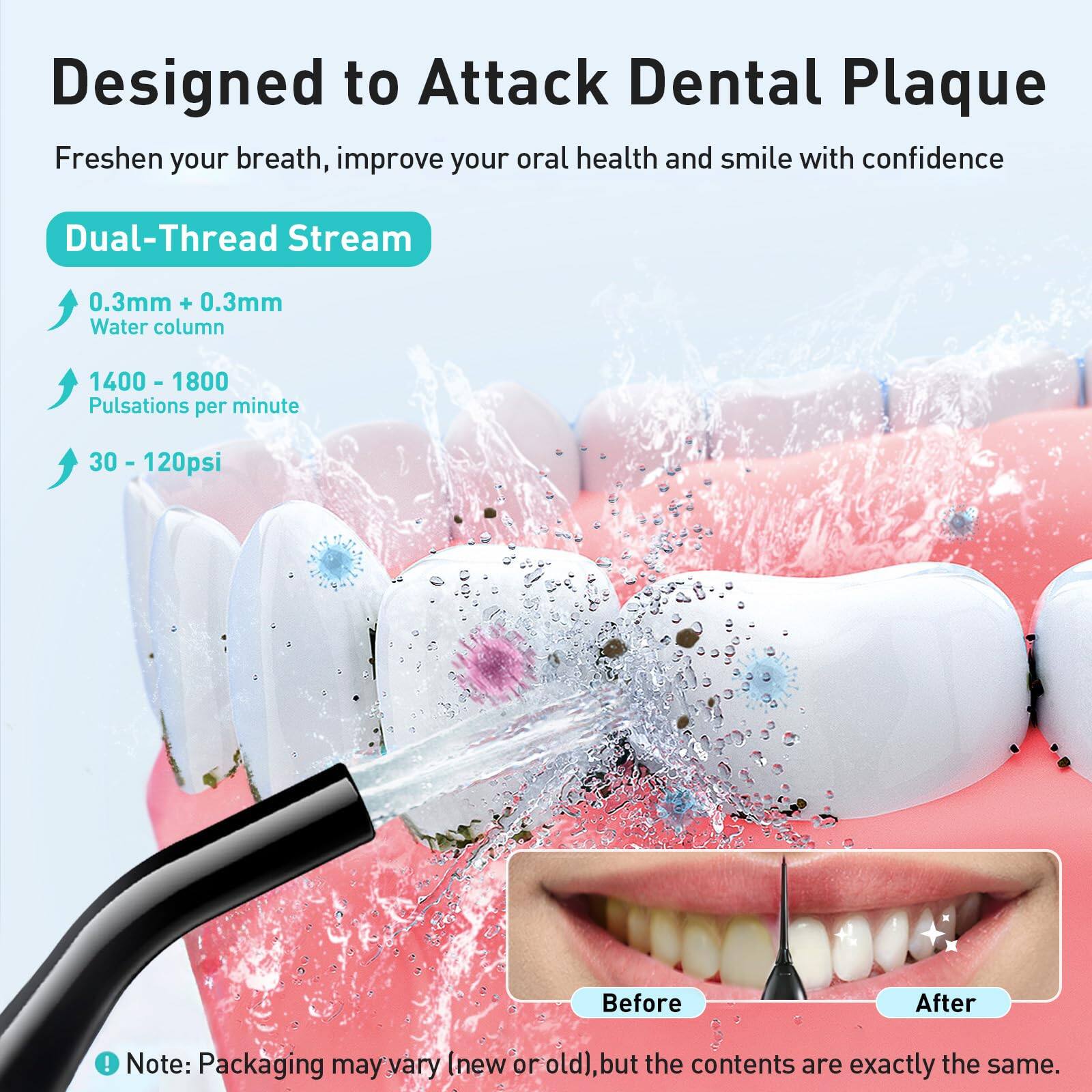 Designed to Attack Dental Plaque  
Freshen your breath, improve your oral health and smile with confidence  

Dual-Thread Stream  
0.3mm + 0.3mm Water column  
1400 - 1800 Pulsations per minute  
30 - 120psi  

Before  
After  

Note: Packaging may vary (new or old), but the contents are exactly the same.