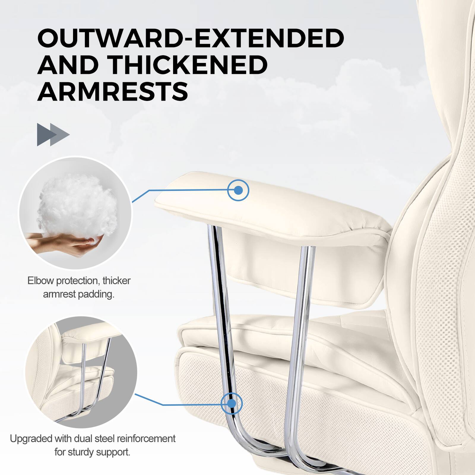 OUTWARD-EXTENDED AND THICKENED ARMRESTS

Elbow protection, thicker armrest padding.

Upgraded with dual steel reinforcement for sturdy support.