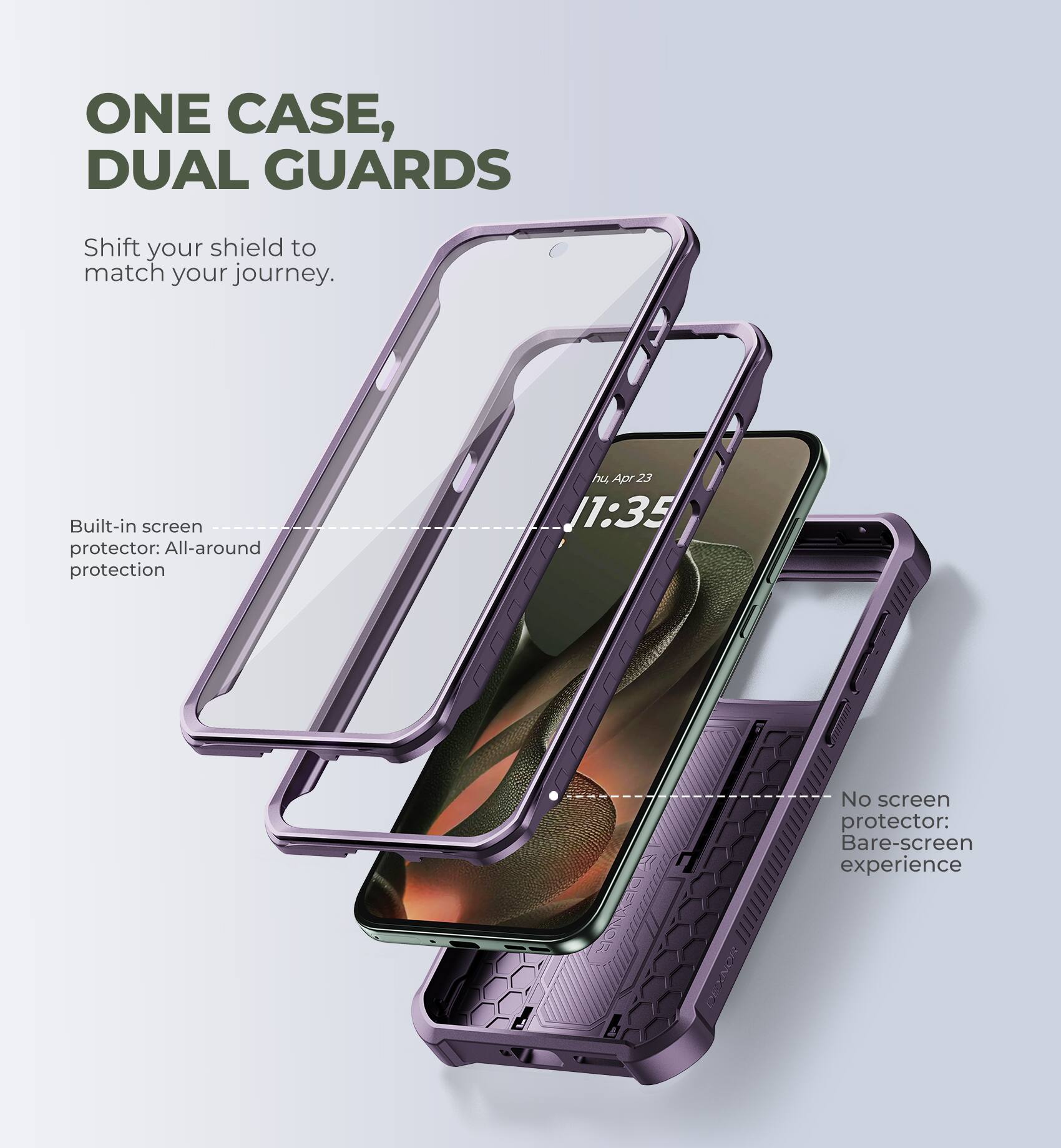 ONE CASE, DUAL GUARDS  
Shift your shield to match your journey.  

Built-in screen protector: All-around protection  

No screen protector: Bare-screen experience