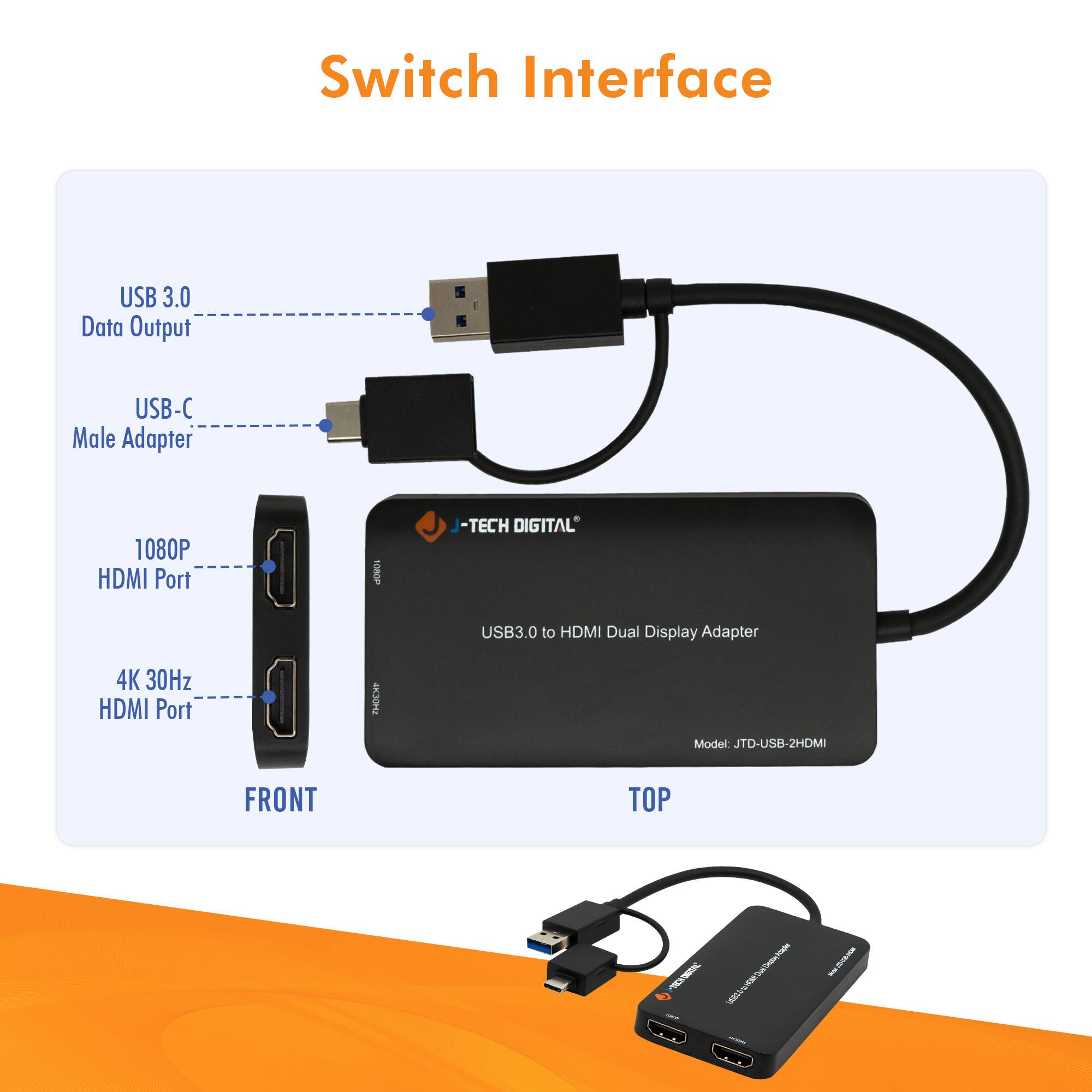 Switch Interface

USB 3.0 Data Output  
USB-C Male Adapter  
1080P HDMI Port  
4K 30Hz HDMI Port  

J-TECH DIGITAL  
USB3.0 to HDMI Dual Display Adapter  
Model: JTD-USB-2HDMI  

FRONT  
TOP