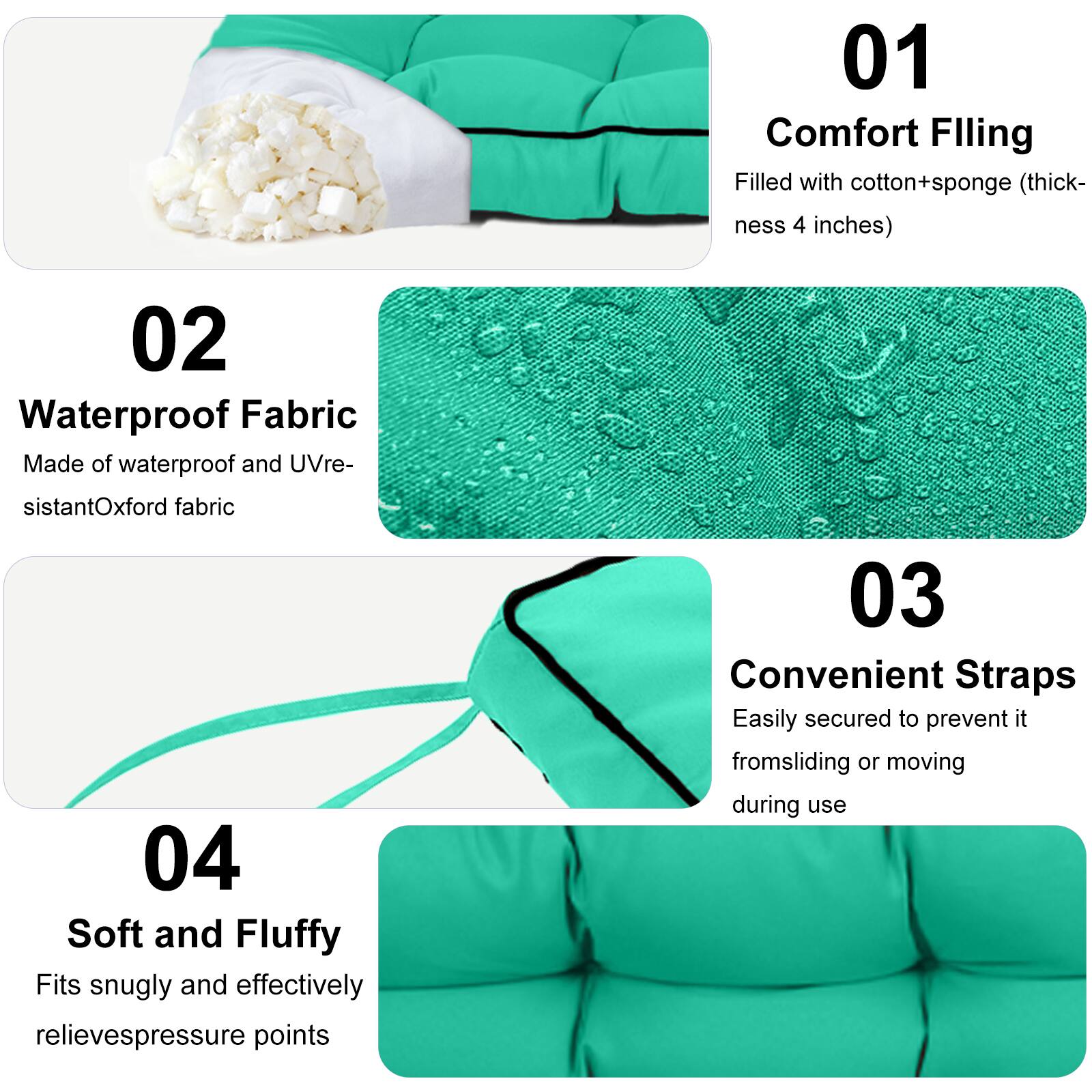01 Comfort Filling  
Filled with cotton+sponge (thickness 4 inches)  

02 Waterproof Fabric  
Made of waterproof and UV-resistant Oxford fabric  

03 Convenient Straps  
Easily secured to prevent it from sliding or moving during use  

04 Soft and Fluffy  
Fits snugly and effectively relieves pressure points