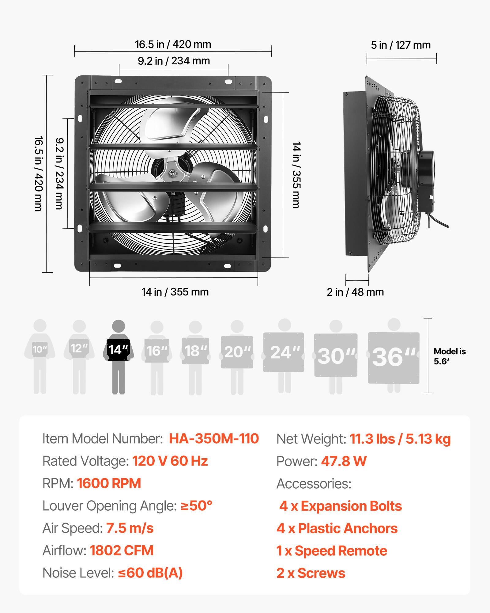 16.5 in / 420 mm  
9.2 in / 234 mm  
5 in / 127 mm  
14 in / 355 mm  
2 in / 48 mm  

10" 12" 14" 16" 18" 20" 24" 30" 36"  
Model is 5.6'  

Item Model Number: HA-350M-110  
Net Weight: 11.3 lbs / 5.13 kg  
Rated Voltage: 120 V 60 Hz  
Power: 47.8 W  
RPM: 1600 RPM  
Accessories:  
4 x Expansion Bolts  
4 x Plastic Anchors  
1 x Speed Remote  
2 x Screws  

Louver Opening Angle: ≥50°  
Air Speed: 7.5 m/s  
Airflow: 1802 CFM  
Noise Level: ≤60 dB(A)