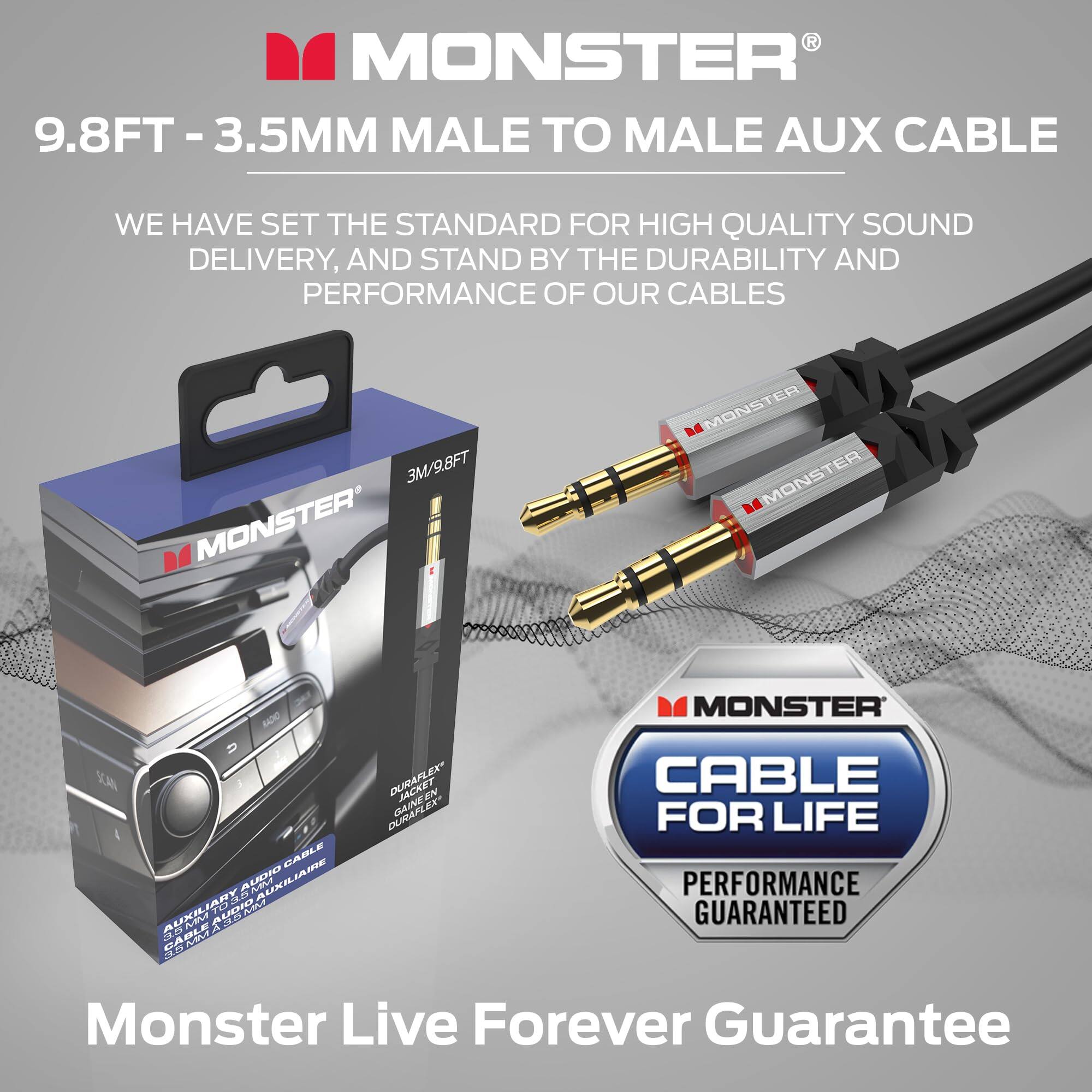 MONSTER 9.8FT - 3.5MM MALE TO MALE AUX CABLE

WE HAVE SET THE STANDARD FOR HIGH QUALITY SOUND DELIVERY, AND STAND BY THE DURABILITY AND PERFORMANCE OF OUR CABLES

3M/9.8FT MONSTER

MONSTER ER MONSTER MONSTER MONSTER 5A CABLE AUDIO AUXILIARY AUX CABLE DURAFLEX JACKET

DURAFLEX JACKET

CABLE FOR LIFE PERFORMANCE GUARANTEED

Monster Live Forever Guarantee