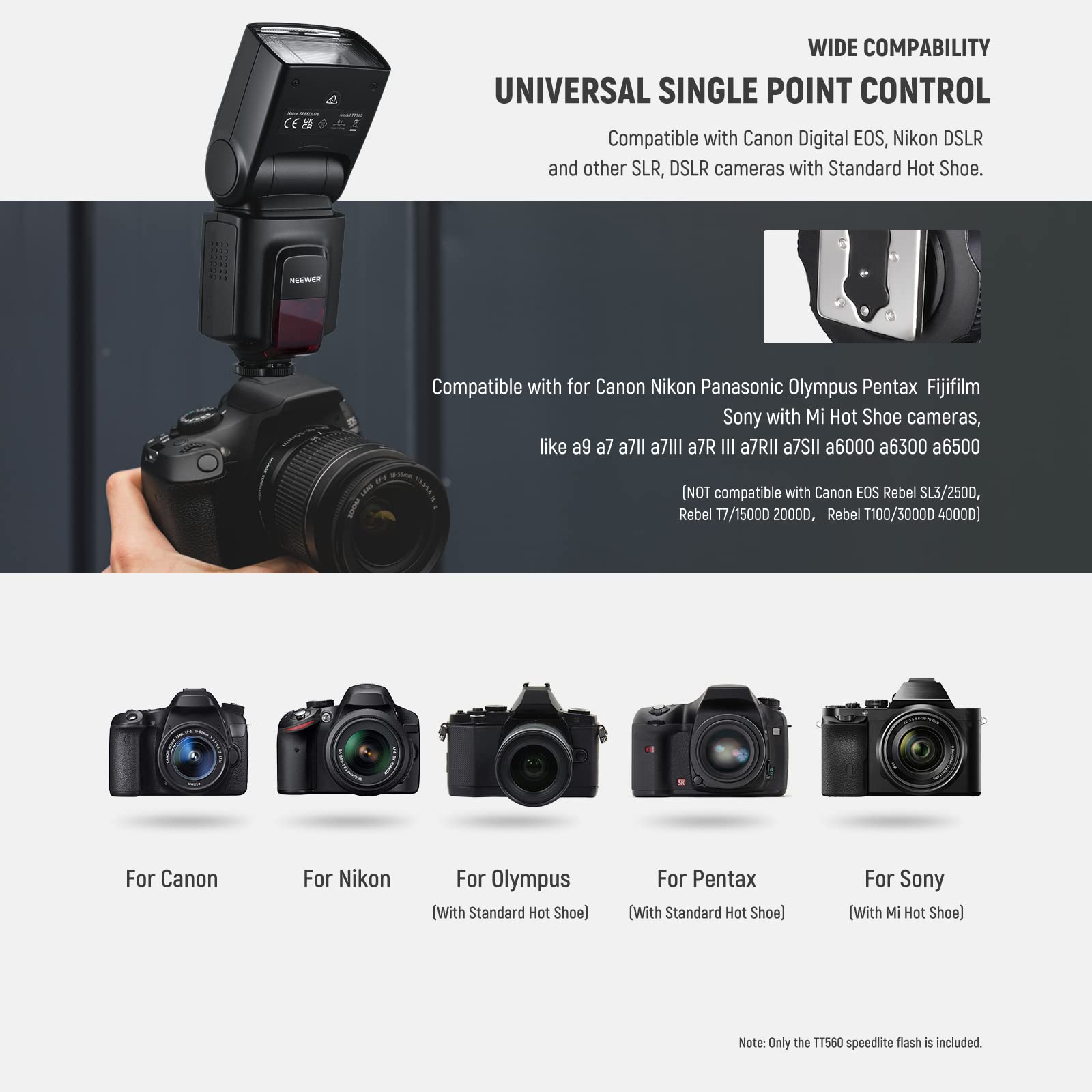 **WIDE COMPATIBILITY**

**UNIVERSAL SINGLE POINT CONTROL**

Compatible with Canon Digital EOS, Nikon DSLR and other SLR, DSLR cameras with Standard Hot Shoe.

Compatible with for Canon Nikon Panasonic Olympus Pentax Fujifilm Sony with Mi Hot Shoe cameras, like a9 a7 a7II a7III a7RII a7SII a6000 a6300 a6500

[NOT compatible with Canon EOS Rebel SL3/2500D, Rebel T7/1500D 2000D, Rebel T100/3000D 4000D]

For Canon (With Standard Hot Shoe)

For Nikon (With Standard Hot Shoe)

For Olympus (With Standard Hot Shoe)

For Pentax (With Standard Hot Shoe)

For Sony (With Mi Hot Shoe)

Note: Only the TT560 speedlite flash is included.
