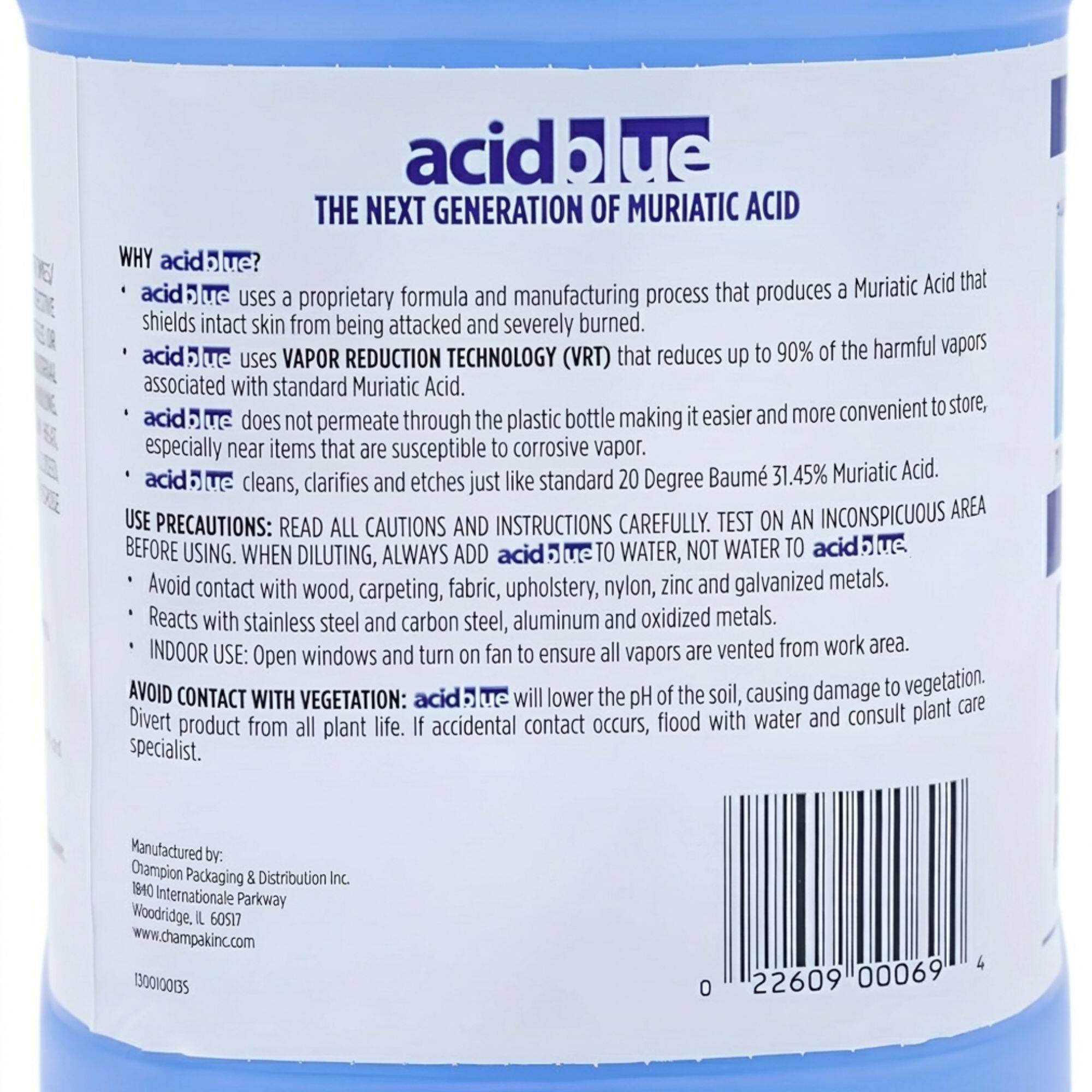 acid blue  
THE NEXT GENERATION OF MURIATIC ACID  

WHY acid blue?  
- acid blue uses a proprietary formula and manufacturing process that produces a Muriatic Acid that shields intact skin from being attacked and severely burned.  
- acid blue uses VAPOR REDUCTION TECHNOLOGY (VRT) that reduces up to 90% of the harmful vapors associated with standard Muriatic Acid.  
- acid blue does not permeate through the plastic bottle making it easier and more convenient to store, especially near items that are susceptible to corrosive vapor.  
- acid blue cleans, clarifies and etches just like standard 20 Degree Baumé 31.45% Muriatic Acid.  

USE PRECAUTIONS: READ ALL CAUTIONS AND INSTRUCTIONS CAREFULLY. TEST ON AN INCONSPICUOUS AREA BEFORE USING. WHEN DILUTING, ALWAYS ADD acid blue TO WATER, NOT WATER TO acid blue.  
- Avoid contact with wood, carpeting, fabric, upholstery, nylon, zinc and galvanized metals.  
- Reacts with stainless steel and carbon steel, aluminum and oxidized metals.  
- INDOOR USE: Open windows and turn on fan to ensure all vap