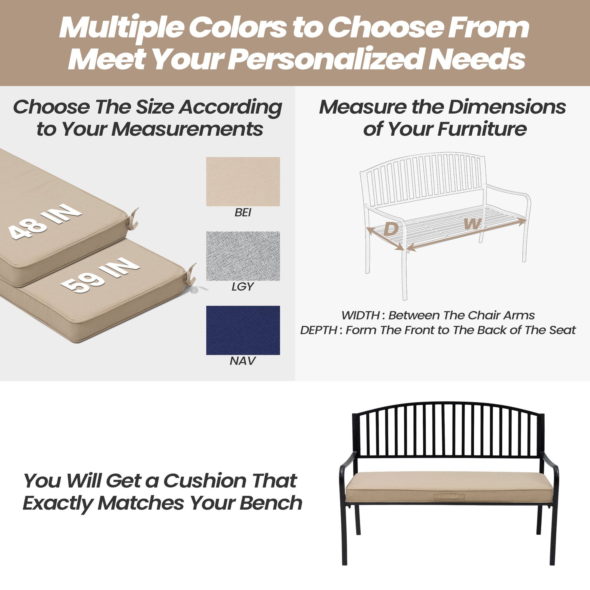 Multiple Colors to Choose From to Meet Your Personalized Needs

Choose The Size According to Your Measurements

48 IN  
59 IN

BEI  
LGY  
NAV

Measure the Dimensions of Your Furniture

WIDTH: Between The Chair Arms  
DEPTH: From The Front to The Back of The Seat

You Will Get a Cushion That Exactly Matches Your Bench