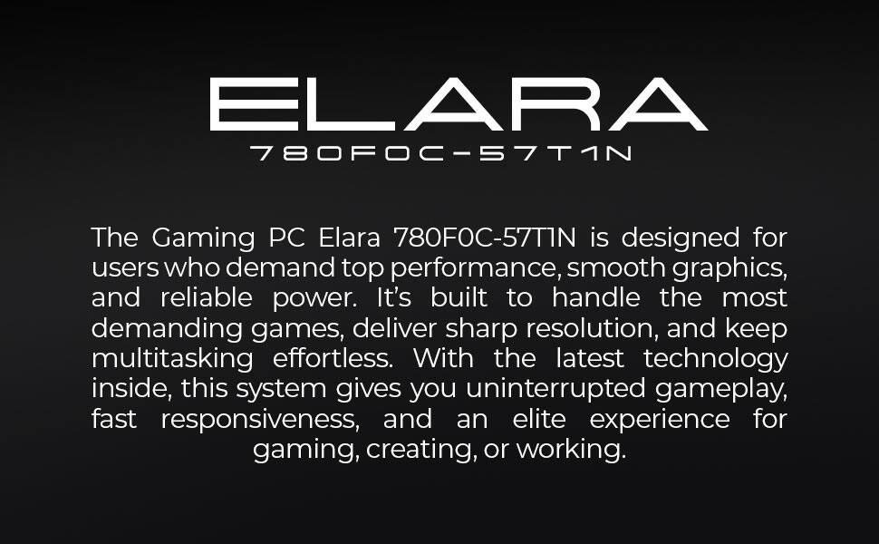 ELARA 780FOC-57T1N

The Gaming PC Elara 780FOC-57T1N is designed for users who demand top performance, smooth graphics, and reliable power. It's built to handle the most demanding games, deliver sharp resolution, and keep multitasking effortless. With the latest technology inside, this system gives you uninterrupted gameplay, fast responsiveness, and an elite experience for gaming, creating, or working.