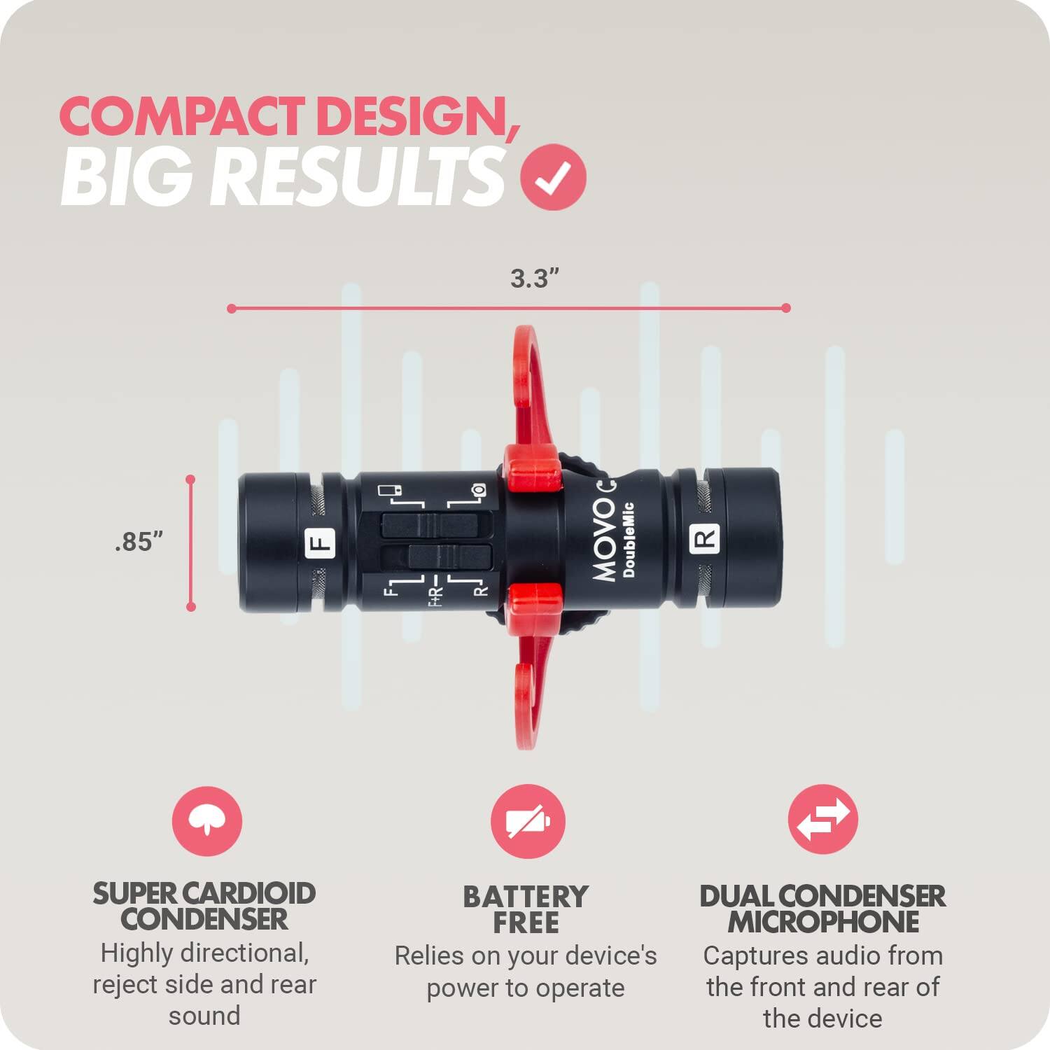 COMPACT DESIGN, BIG RESULTS

3.3" .85"

MOVO DoubleMic R

SUPER CARDIOID CONDENSER
Highly directional, reject side and rear sound

BATTERY FREE
Relies on your device's power to operate

DUAL CONDENSER MICROPHONE
Captures audio from the front and rear of the device
