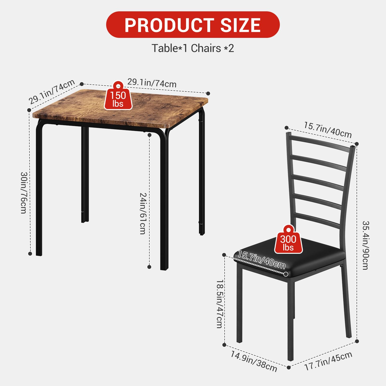 PRODUCT SIZE  
Table*1 Chairs *2  

Table:  
- 29.1in/74cm  
- 30in/76cm  
- 24in/61cm  
- 150 lbs  

Chairs:  
- 15.7in/40cm  
- 35.4in/90cm  
- 18.5in/47cm  
- 14.9in/38cm  
- 17.7in/45cm  
- 300 lbs