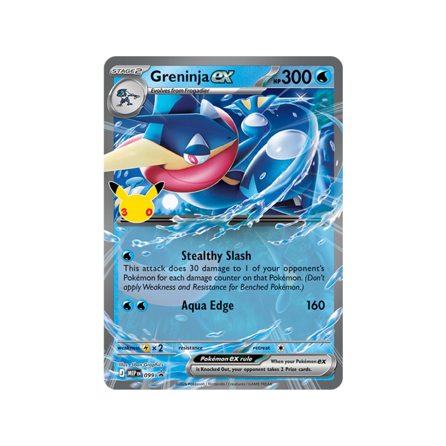 STAGE2 Greninja ex Evolves from Frogadier

HP 300

Stealthy Slash
This attack does 30 damage to 1 of your opponent's Pokémon for each damage counter on that Pokémon. (Don't apply Weakness and Resistance for Benched Pokémon.)

Aqua Edge 160

weakness 2

Illustration: Sban Graphics
MEP EN 099

retreat Pokémon ex rule
When your Pokémon ex is Knocked Out, your opponent takes 2 Prize cards.

02026 Pokémon Nintendo GAME FREAK