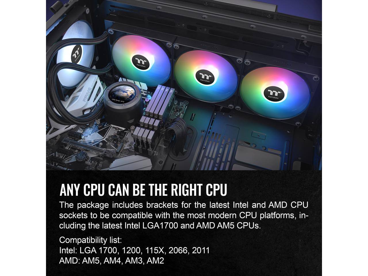 ANY CPU CAN BE THE RIGHT CPU

The package includes brackets for the latest Intel and AMD CPU sockets to be compatible with the most modern CPU platforms, including the latest Intel LGA1700 and AMD AM5 CPUs.

Compatibility list:
Intel: LGA 1700, 1200, 115X, 2066, 2011
AMD: AM5, AM4, AM3, AM2