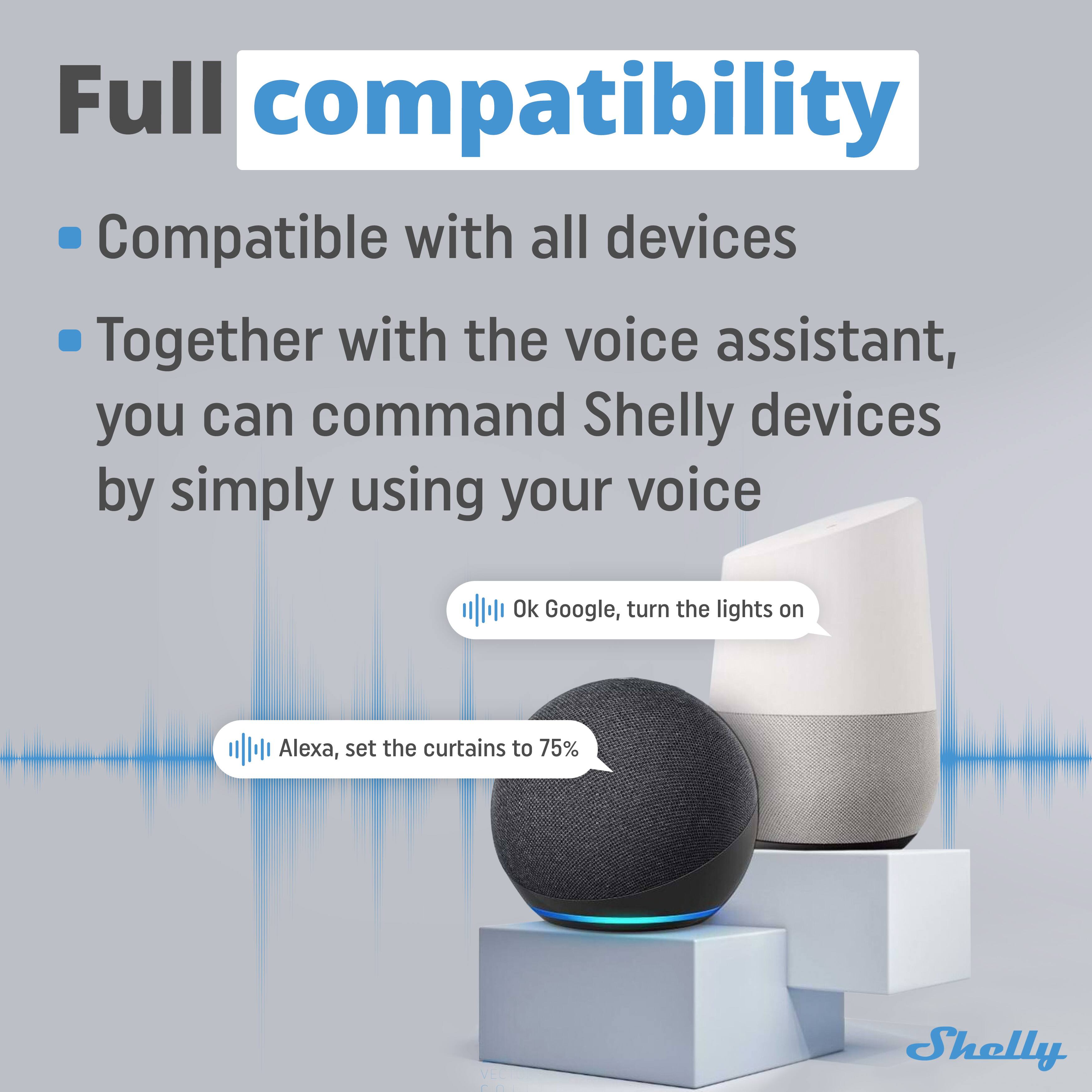 Full compatibility

- Compatible with all devices
- Together with the voice assistant, you can command Shelly devices by simply using your voice

Ok Google, turn the lights on

Alexa, set the curtains to 75%

Shelly