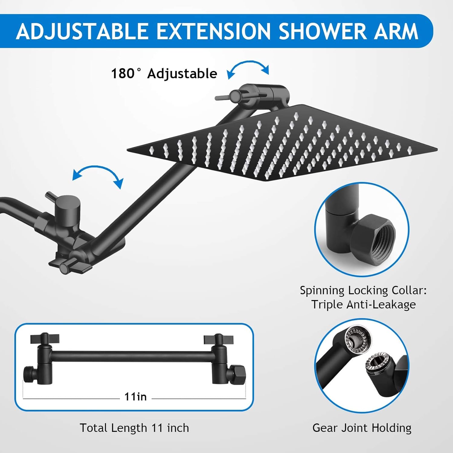 ADJUSTABLE EXTENSION SHOWER ARM

180° Adjustable

Spinning Locking Collar: Triple Anti-Leakage

Total Length 11 inch

Gear Joint Holding