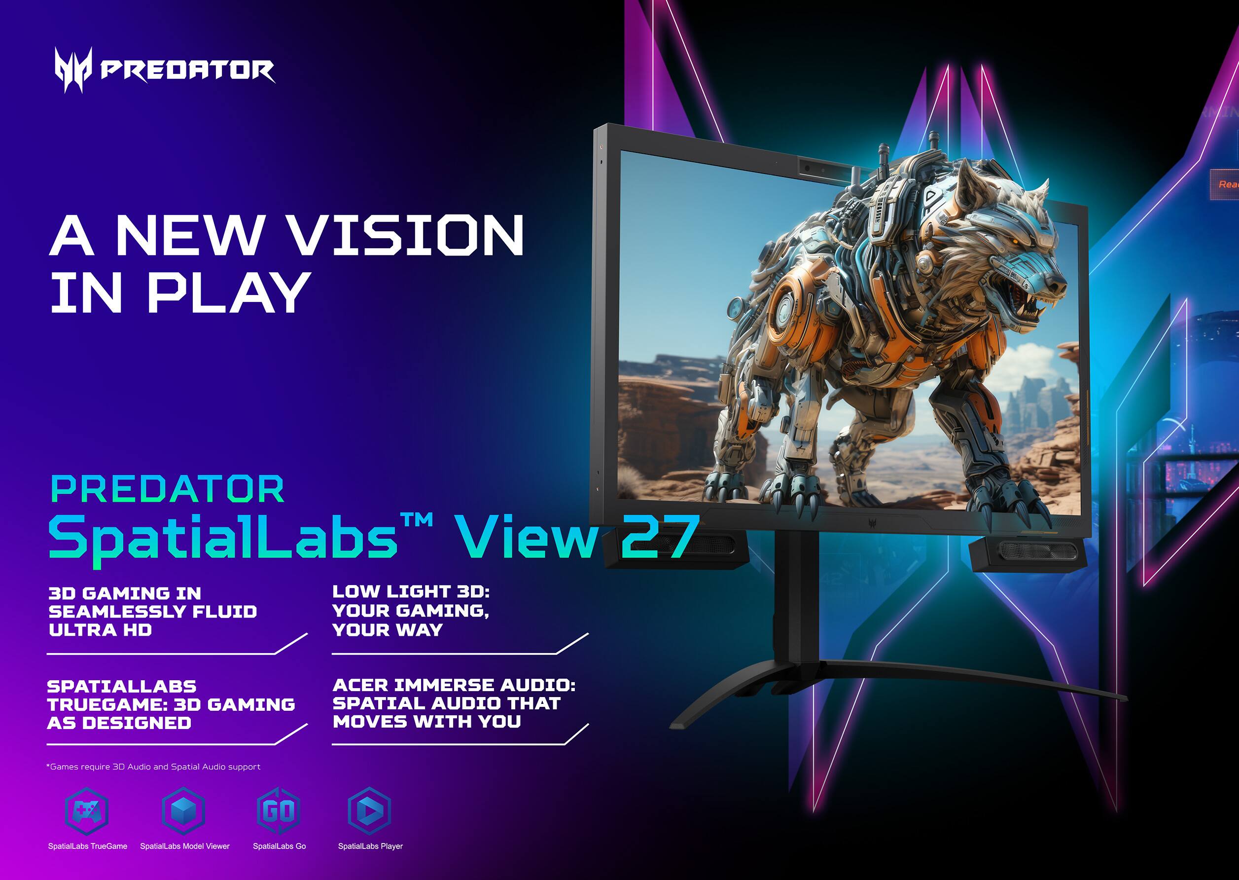 PREDATOR SpatialLabs™ View 27
A NEW VISION IN PLAY
3D GAMING IN SEAMLESSLY FLUID ULTRA HD
LOW LIGHT 3D: YOUR GAMING, YOUR WAY
SPATIALLABS TRUEGAME: 3D GAMING AS DESIGNED
ACER IMMERSE AUDIO: SPATIAL AUDIO THAT MOVES WITH YOU
*Games require 3D Audio and Spatial Audio support
GO SpatialLabs TrueGame SpatialLabs Model Viewer SpatialLabs Go SpatialLabs Player