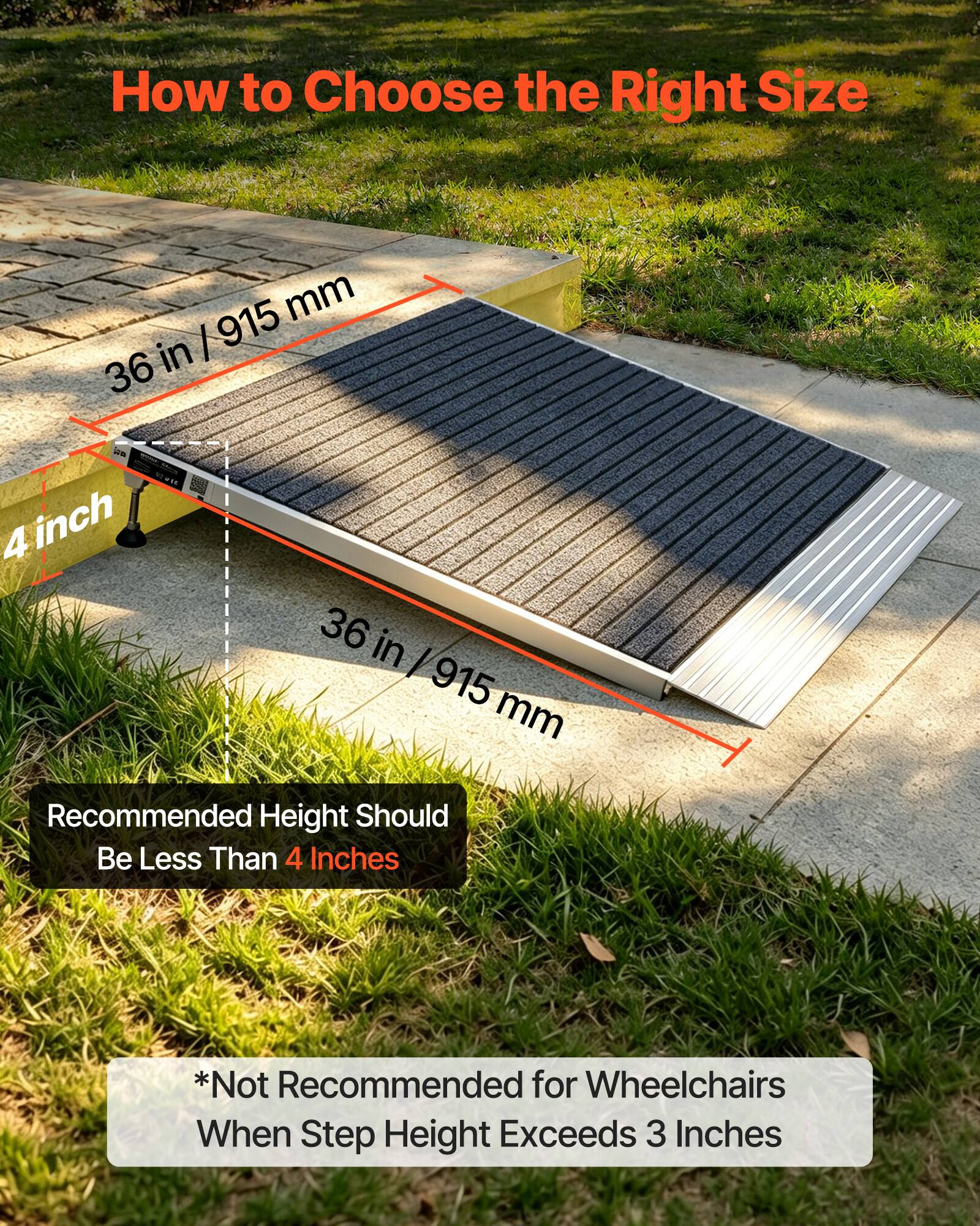 How to Choose the Right Size

36 in / 915 mm

4 inch

36 in / 915 mm

Recommended Height Should Be Less Than 4 Inches

*Not Recommended for Wheelchairs When Step Height Exceeds 3 Inches