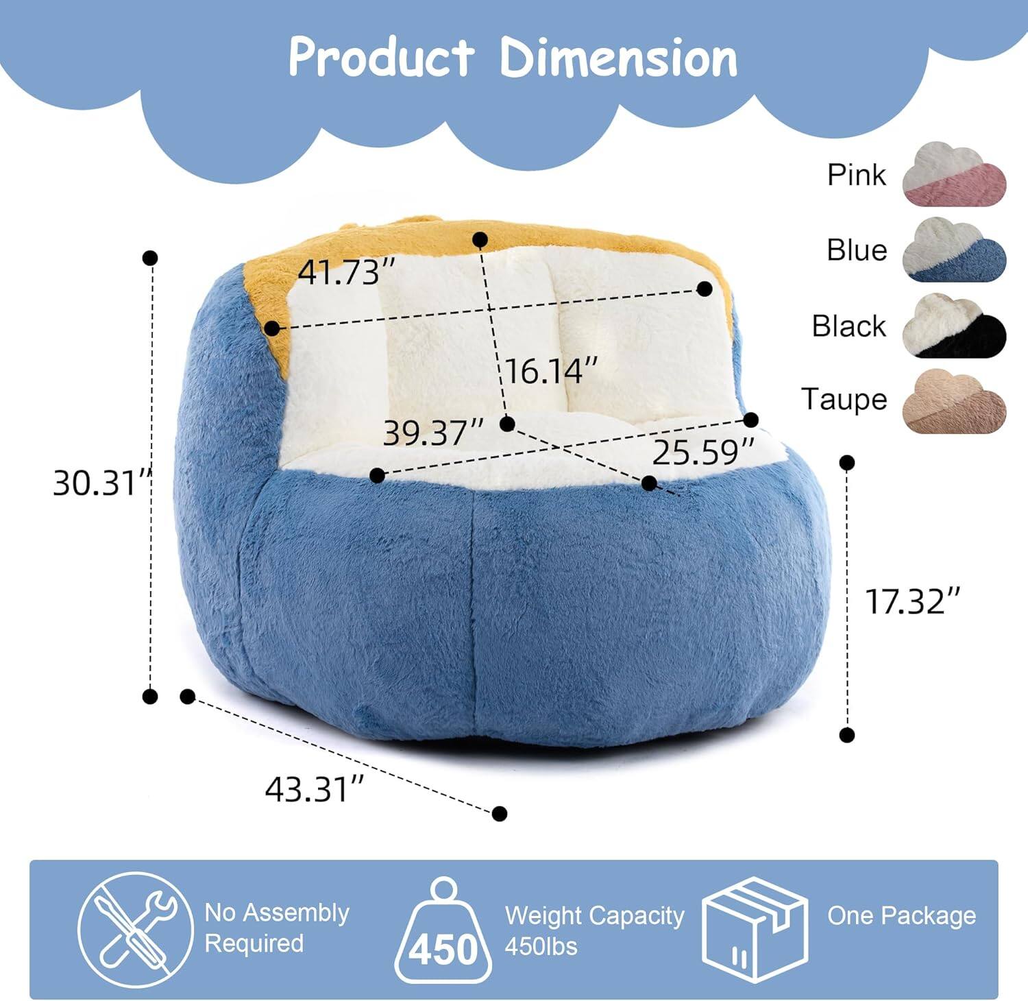 Product Dimension  
Pink: 30.31"  
Blue: 41.73"  
Black: 16.14"  
Taupe: 39.37" x 25.59" x 17.32" x 43.31"  

No Assembly Required  
Weight Capacity: 450 lbs  
One Package