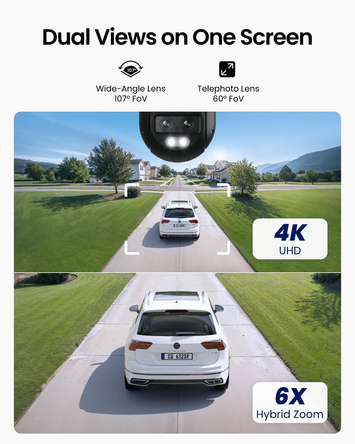Dual Views on One Screen

Wide-Angle Lens 107° FoV

Telephoto Lens 60° FoV

4K UHD

6X Hybrid Zoom