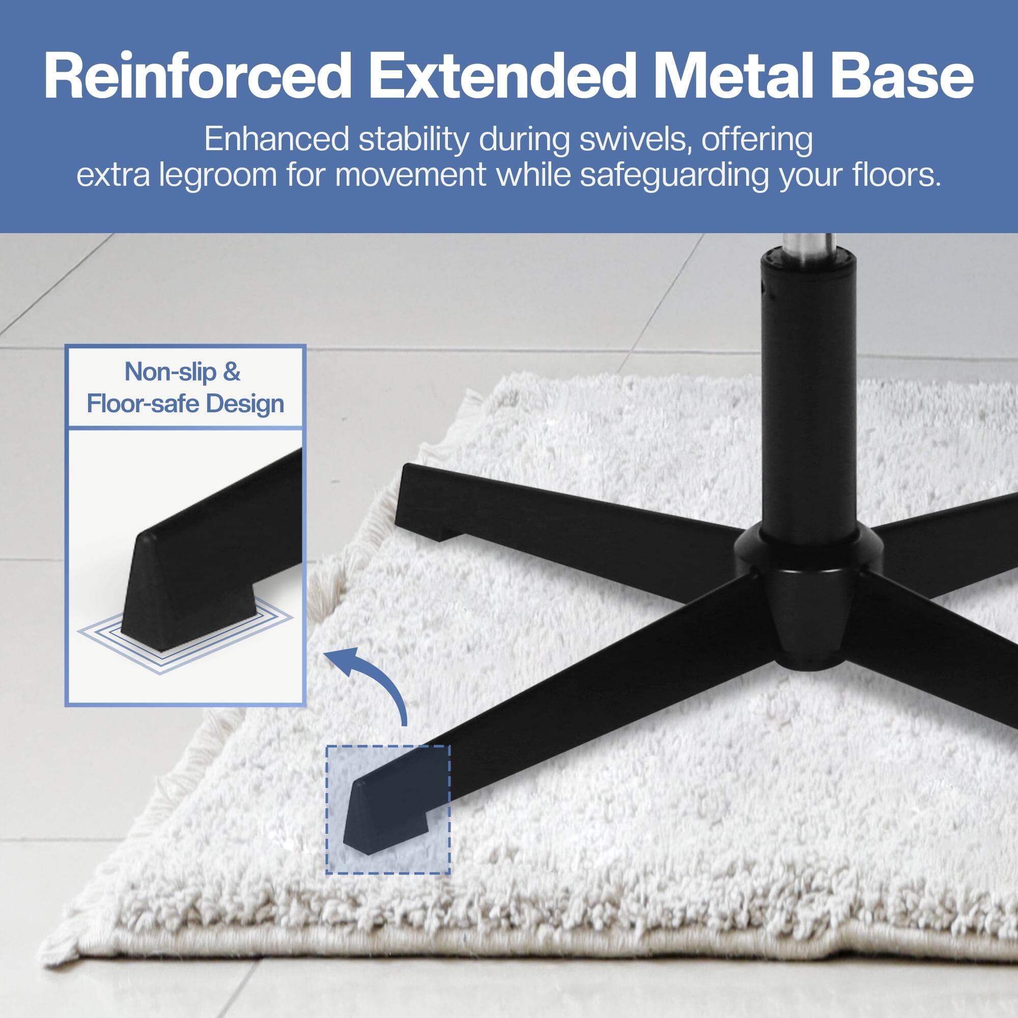 Reinforced Extended Metal Base  
Enhanced stability during swivels, offering extra legroom for movement while safeguarding your floors.  

Non-slip & Floor-safe Design