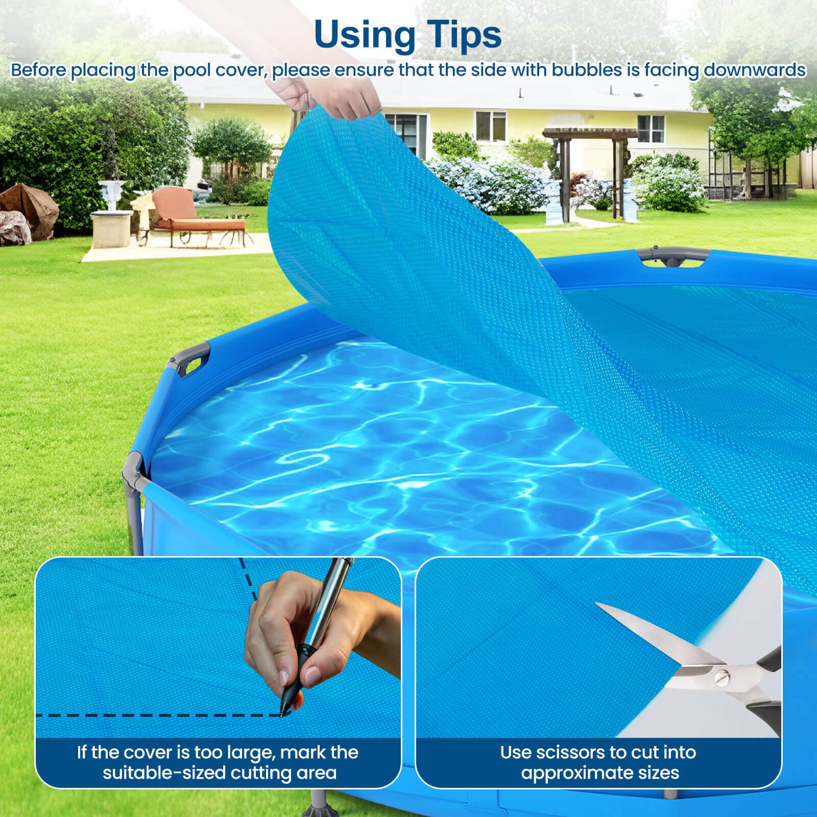 Using Tips

Before placing the pool cover, please ensure that the side with bubbles is facing downwards

If the cover is too large, mark the suitable-sized cutting area

Use scissors to cut into approximate sizes