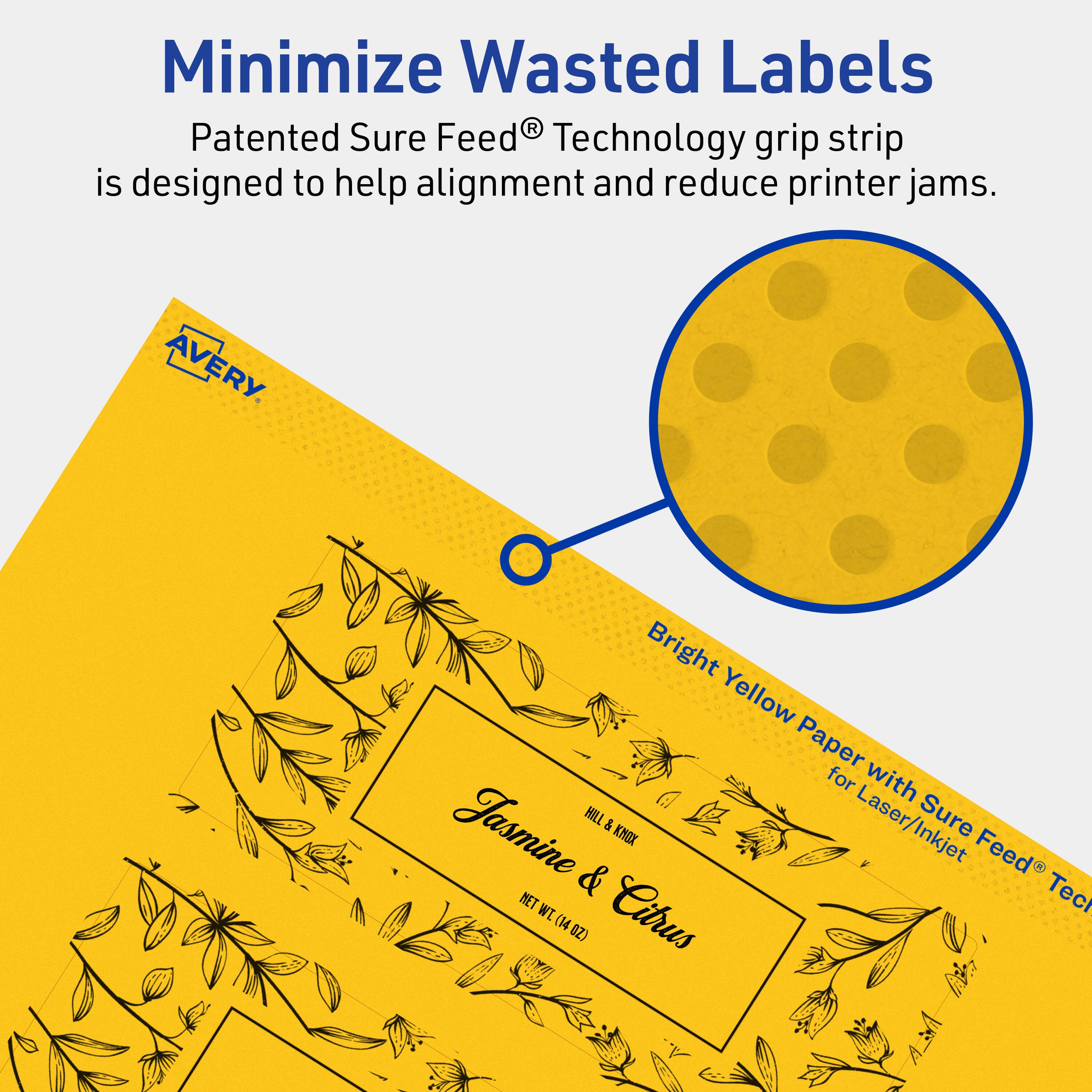 Minimize Wasted Labels

Patented Sure Feed® Technology grip strip is designed to help alignment and reduce printer jams.

AVERY

Bright Yellow Paper with Sure Feed® Technology for Laser/Inkjet

Jasmine & Citrus

HILL & KNOX

NET WT 14 OZ (140 Z)