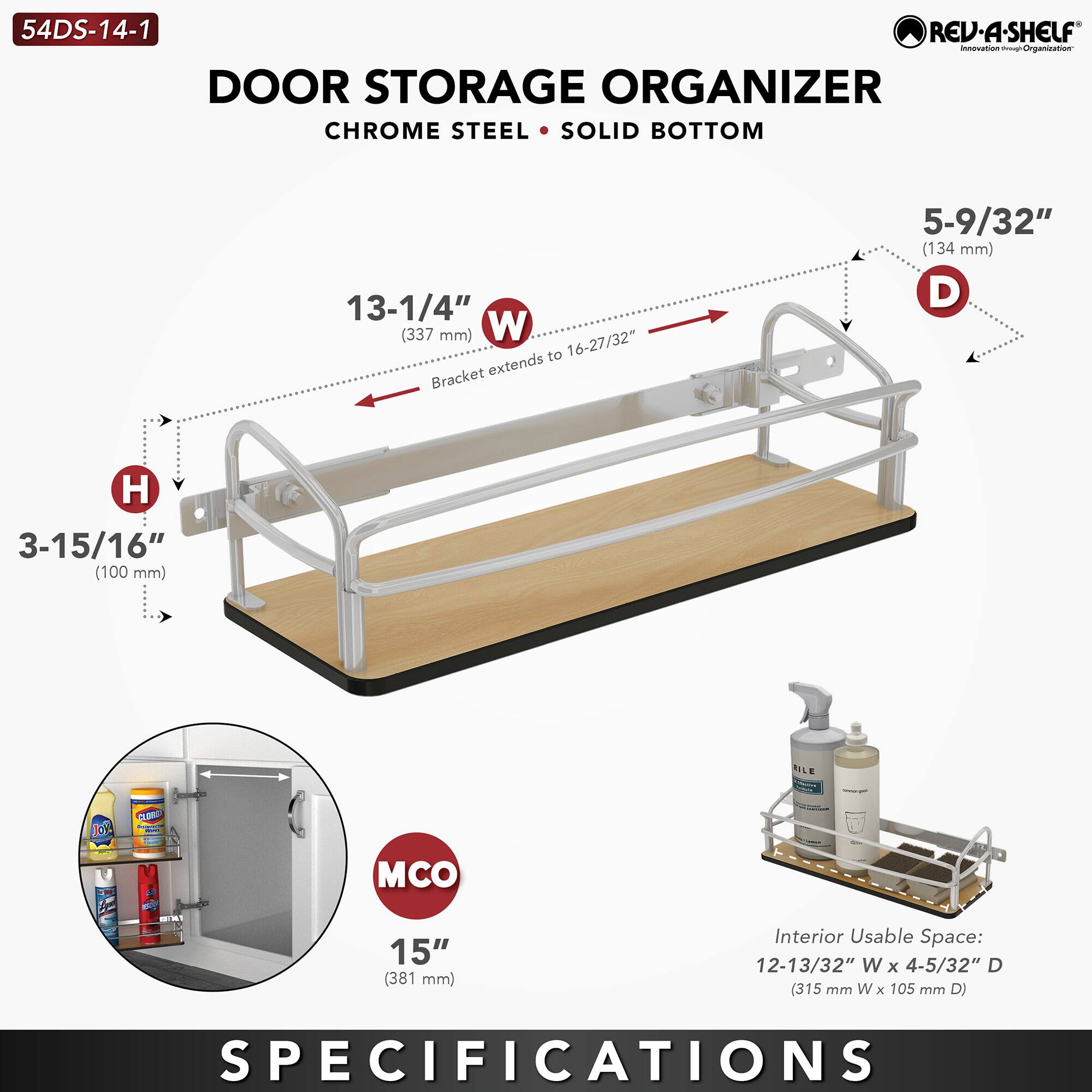 54DS-14-1 REV-A-SHELF

DOOR STORAGE ORGANIZER  
CHROME STEEL • SOLID BOTTOM

- W: 13-1/4" (337 mm) to 16-27/32"
- H: 3-15/16" (100 mm)
- D: 5-9/32" (134 mm)
- MCO: 15" (381 mm)
- Interior Usable Space: 12-13/32" W x 4-5/32" D (315 mm W x 105 mm D)

SPECIFICATIONS
