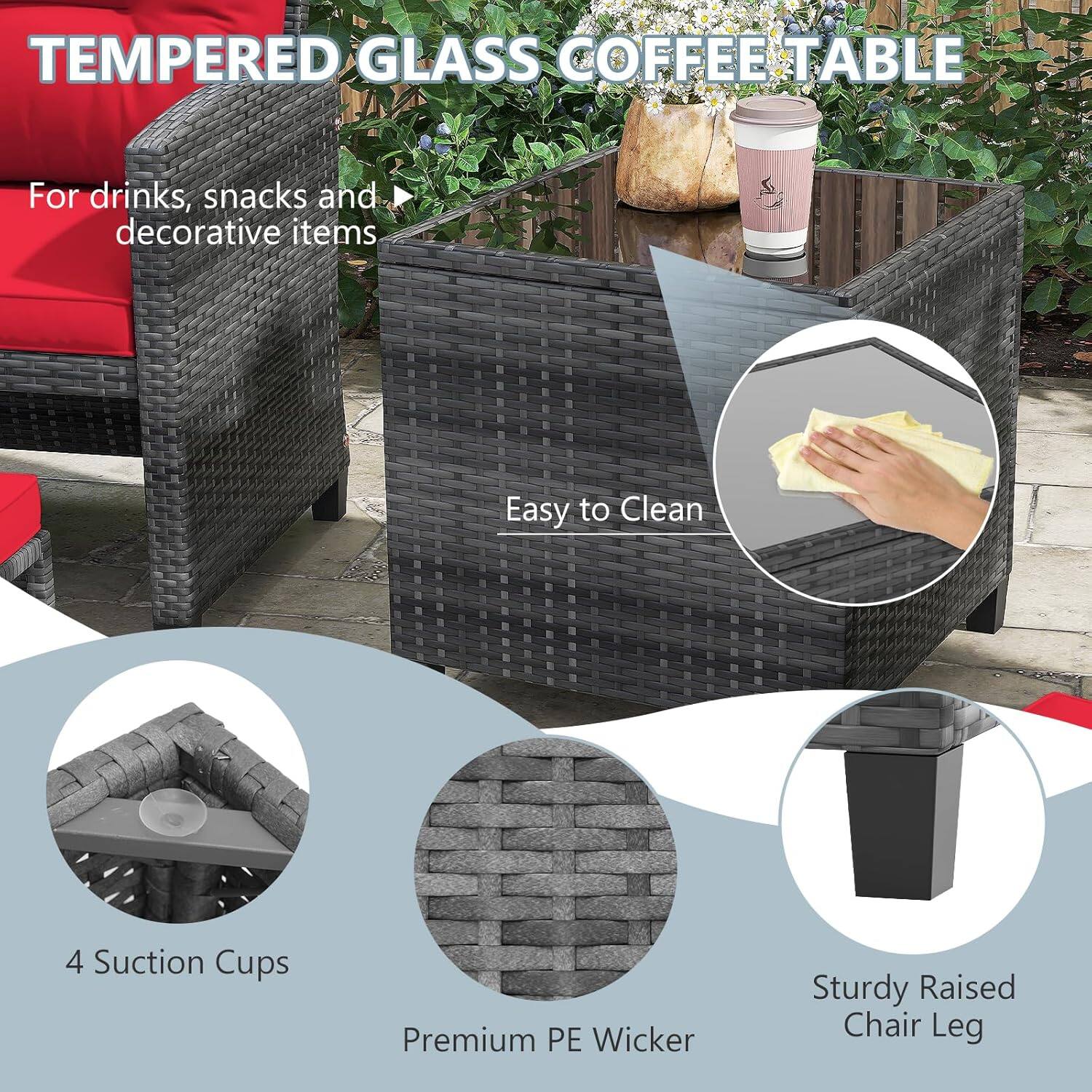 TEMPERED GLASS COFFEE TABLE

For drinks, snacks and decorative items

Easy to Clean

4 Suction Cups

Premium PE Wicker

Sturdy Raised Chair Leg