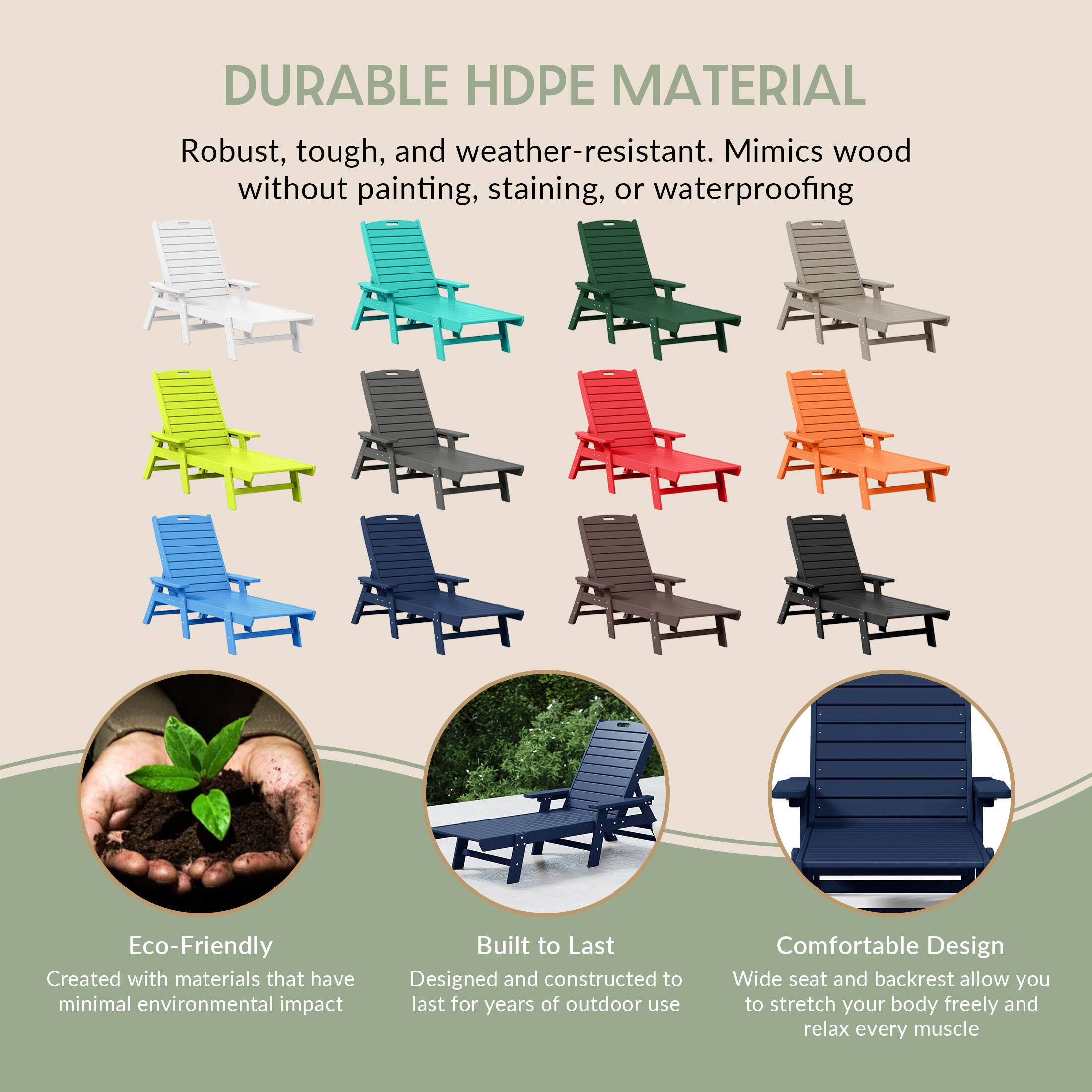 DURABLE HDPE MATERIAL  
Robust, tough, and weather-resistant. Mimics wood without painting, staining, or waterproofing.

Eco-Friendly  
Created with materials that have minimal environmental impact.

Built to Last  
Designed and constructed to last for years of outdoor use.

Comfortable Design  
Wide seat and backrest allow you to stretch your body freely and relax every muscle.