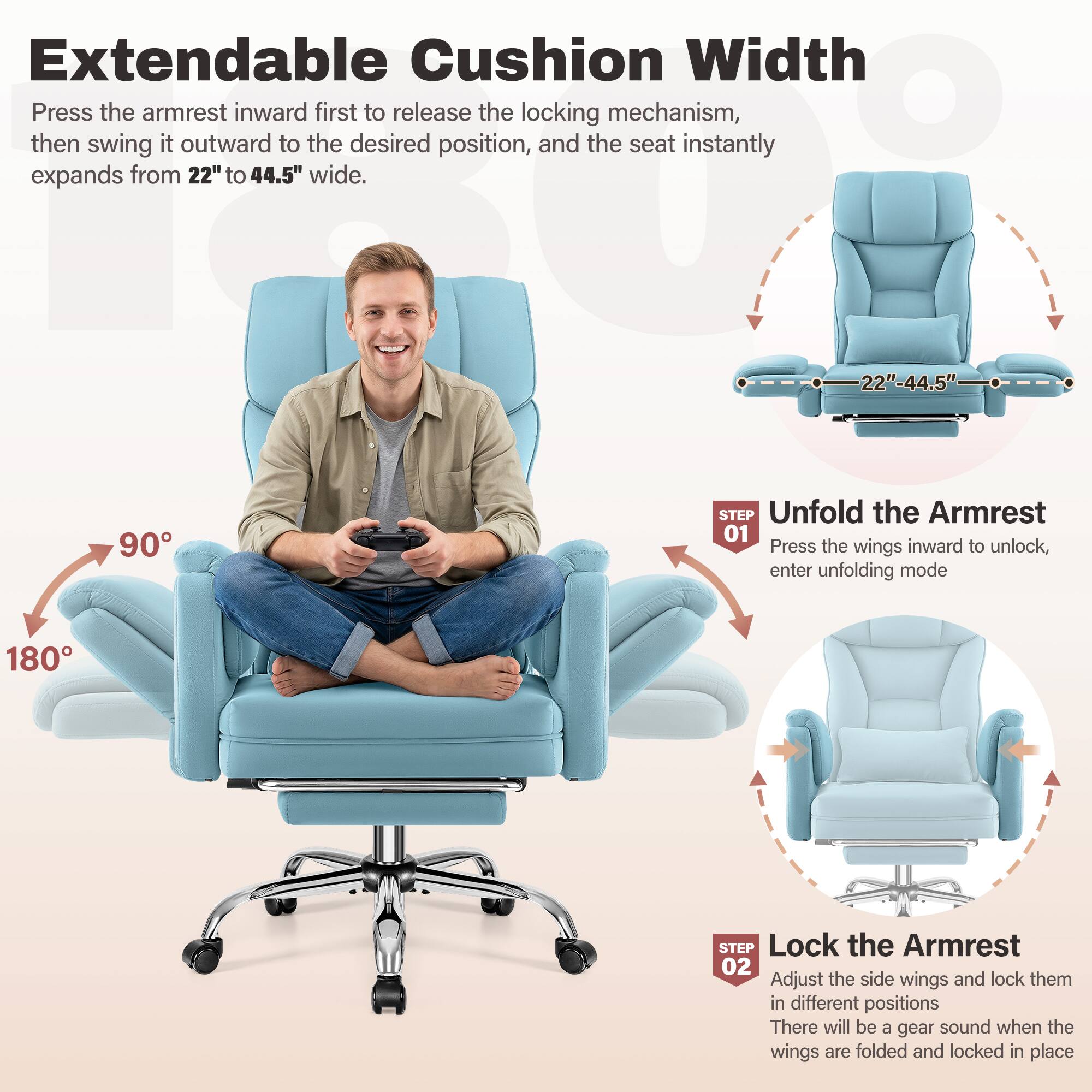 Extendable Cushion Width

Press the armrest inward first to release the locking mechanism, then swing it outward to the desired position, and the seat instantly expands from 22" to 44.5" wide.

**STEP 01**  
Unfold the Armrest  
Press the wings inward to unlock, enter unfolding mode

**STEP 02**  
Lock the Armrest  
Adjust the side wings and lock them in different positions  
There will be a gear sound when the wings are folded and locked in place