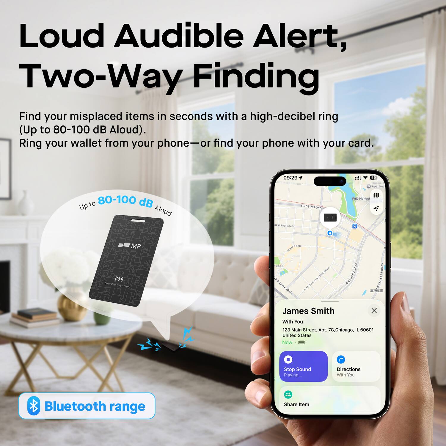 Loud Audible Alert, Two-Way Finding

Find your misplaced items in seconds with a high-decibel ring (Up to 80-100 dB Aloud). Ring your wallet from your phone—or find your phone with your card.

09:29 et. Apartma to 80-100 dB Up Aloud 2 ...

i ... PREI ROAN 1 Puy Mong . MP C- INR 644 - wy - ar MAS TAMITH SOAE .... TUAS I A James Smith x With You 123 Main Street, Apt. 70, Chicago, IL 60001 United States

Now - Stop Sound Playing Directions With You Bluetooth range Share item