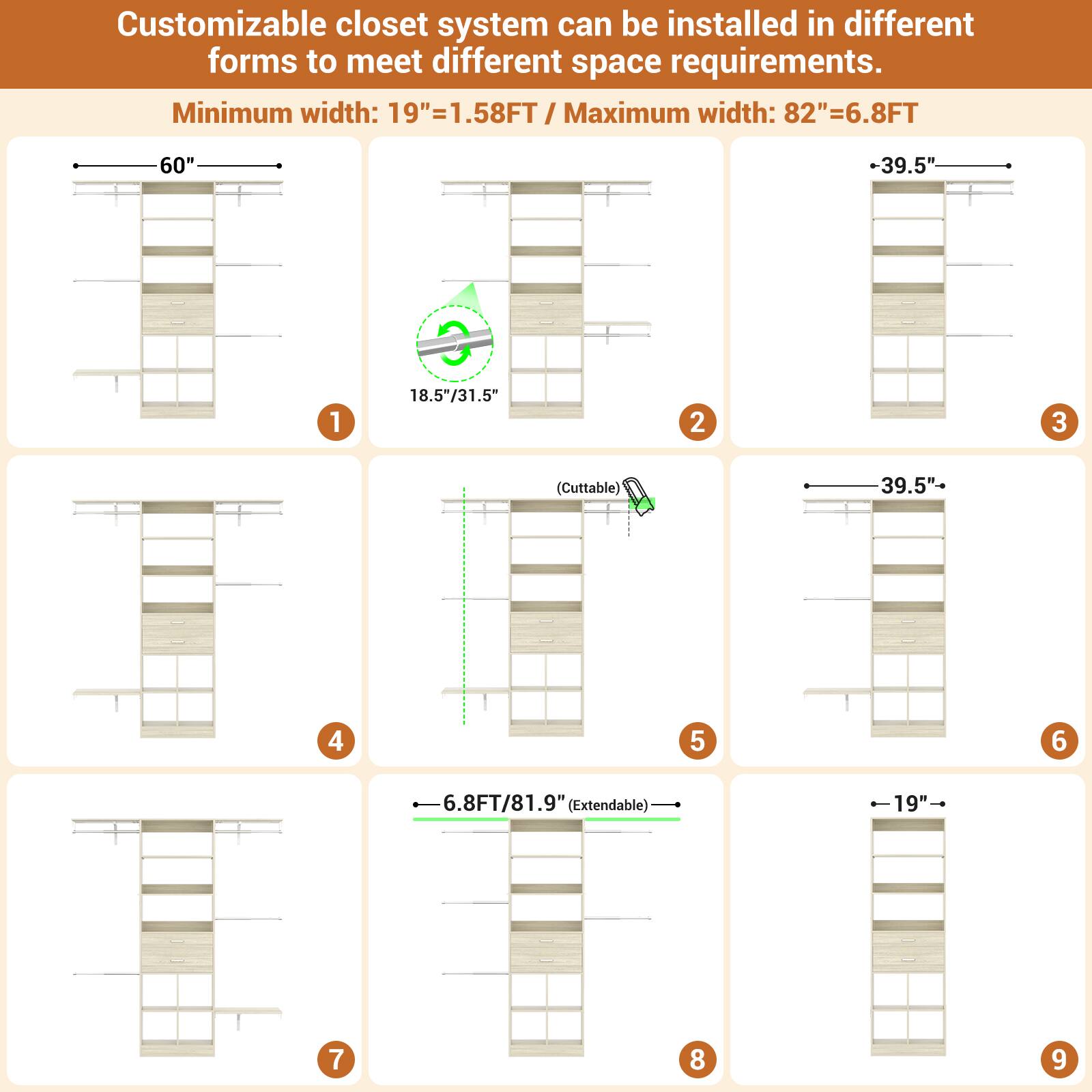 Customizable closet system can be installed in different forms to meet different space requirements.

Minimum width: 19" = 1.58FT  
Maximum width: 82" = 6.8FT

1. 60"  
2. 18.5"/31.5"  
3. 39.5"  
4. (Cuttable)  
5. 39.5"  
6. 6.8FT/81.9" (Extendable)  
7. -19"  
8. 6.8FT/81.9" (Extendable)  
9. -19"
