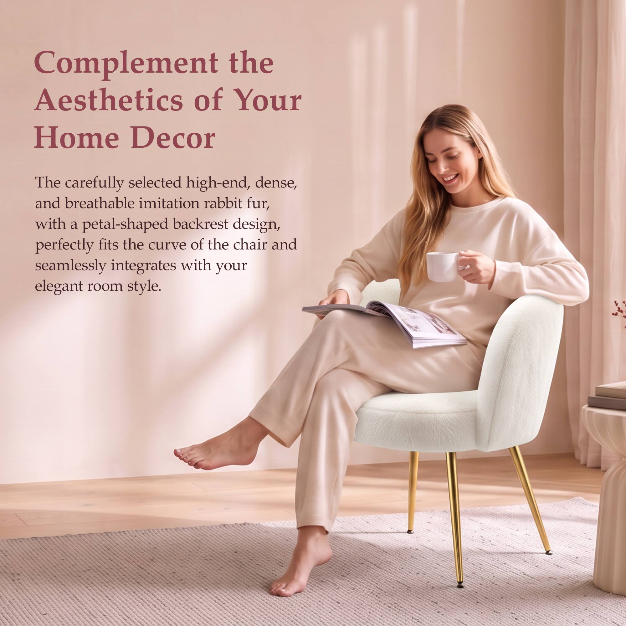Complement the Aesthetics of Your Home Decor

The carefully selected high-end, dense, and breathable imitation rabbit fur, with a petal-shaped backrest design, perfectly fits the curve of the chair and seamlessly integrates with your elegant room style.