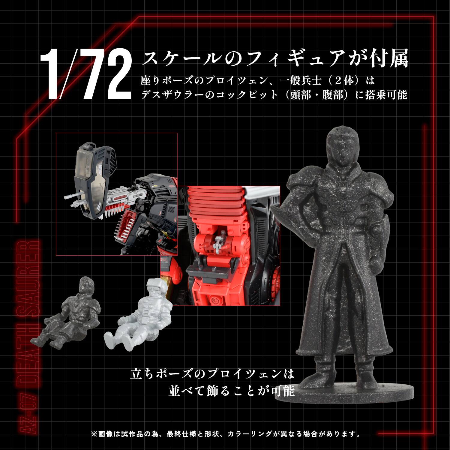 1/72  
スケールのフィギュアが付属  
座りポーズのプロイセン、一般兵士（2体）は  
デザウラーのコックピット（頭部・腹部）に搭乗可能  

立ちポーズのプロイセンは  
並べて飾ることが可能  

※画像は試作品の為、最終仕様と形状、カラーが異なる場合があります。  

SAURER DEATH AZ-07