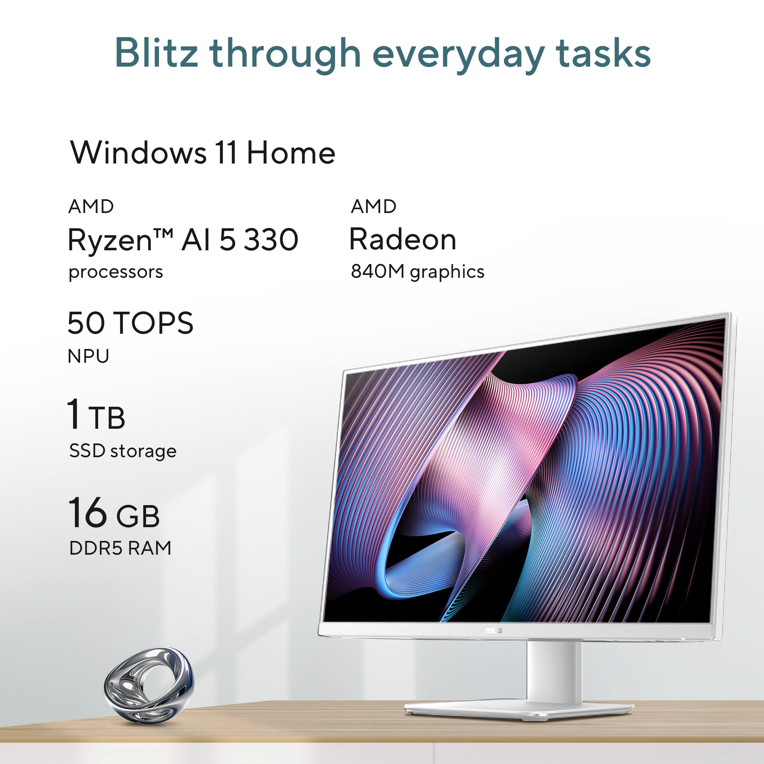 Blitz through everyday tasks

Windows 11 Home

AMD Ryzen™ AI 5 330 processors

50 TOPS NPU

AMD Radeon 840M graphics

1 TB SSD storage

16 GB DDR5 RAM