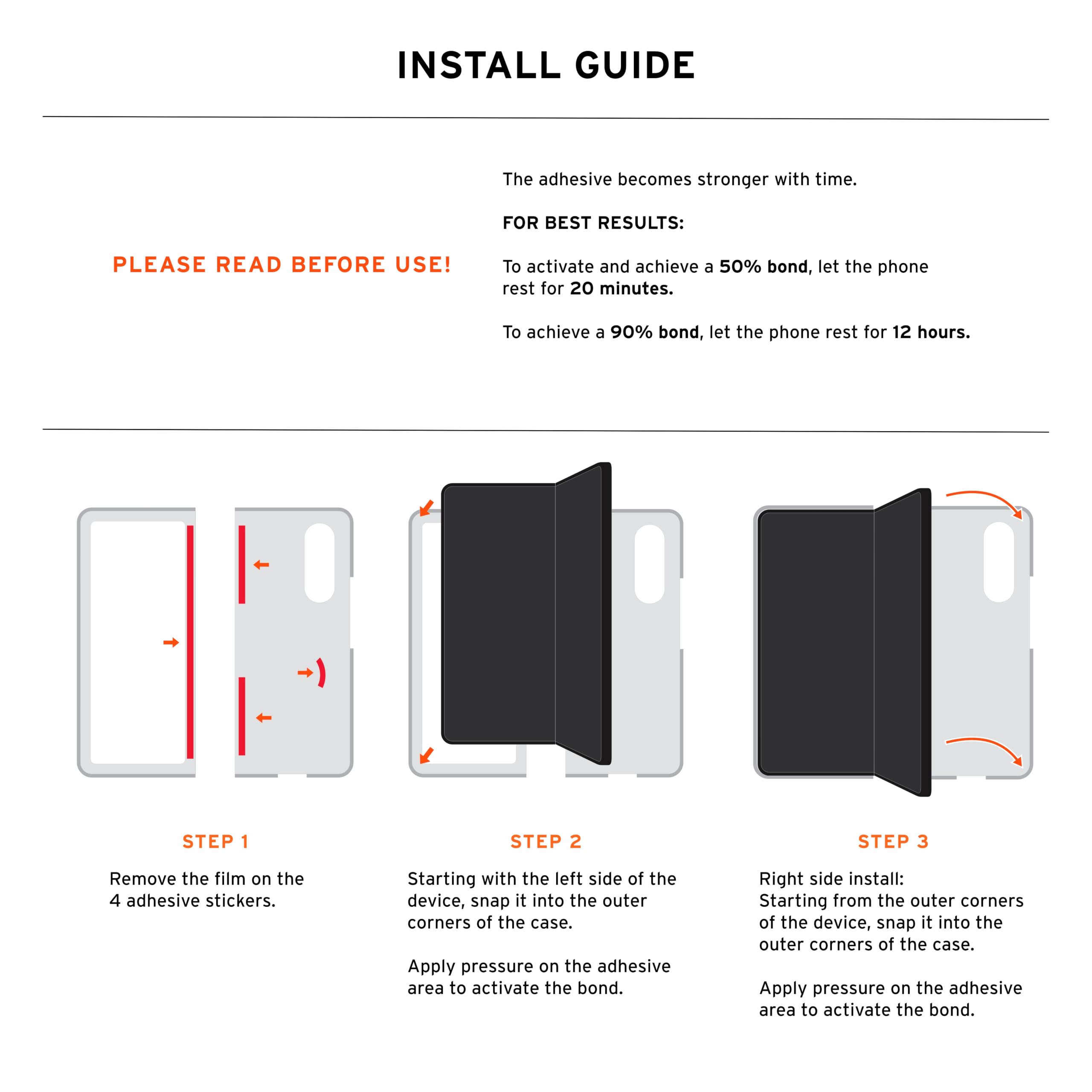 INSTALL GUIDE

The adhesive becomes stronger with time.

FOR BEST RESULTS: PLEASE READ BEFORE USE!

To activate and achieve a 50% bond, let the phone rest for 20 minutes. To achieve a 90% bond, let the phone rest for 12 hours.

STEP 1
Remove the film on the 4 adhesive stickers.

STEP 2
Starting with the left side of the device, snap it into the outer corners of the case. Apply pressure on the adhesive area to activate the bond.

STEP 3
Right side install: Starting from the outer corners of the device, snap it into the outer corners of the case. Apply pressure on the adhesive area to activate the bond.