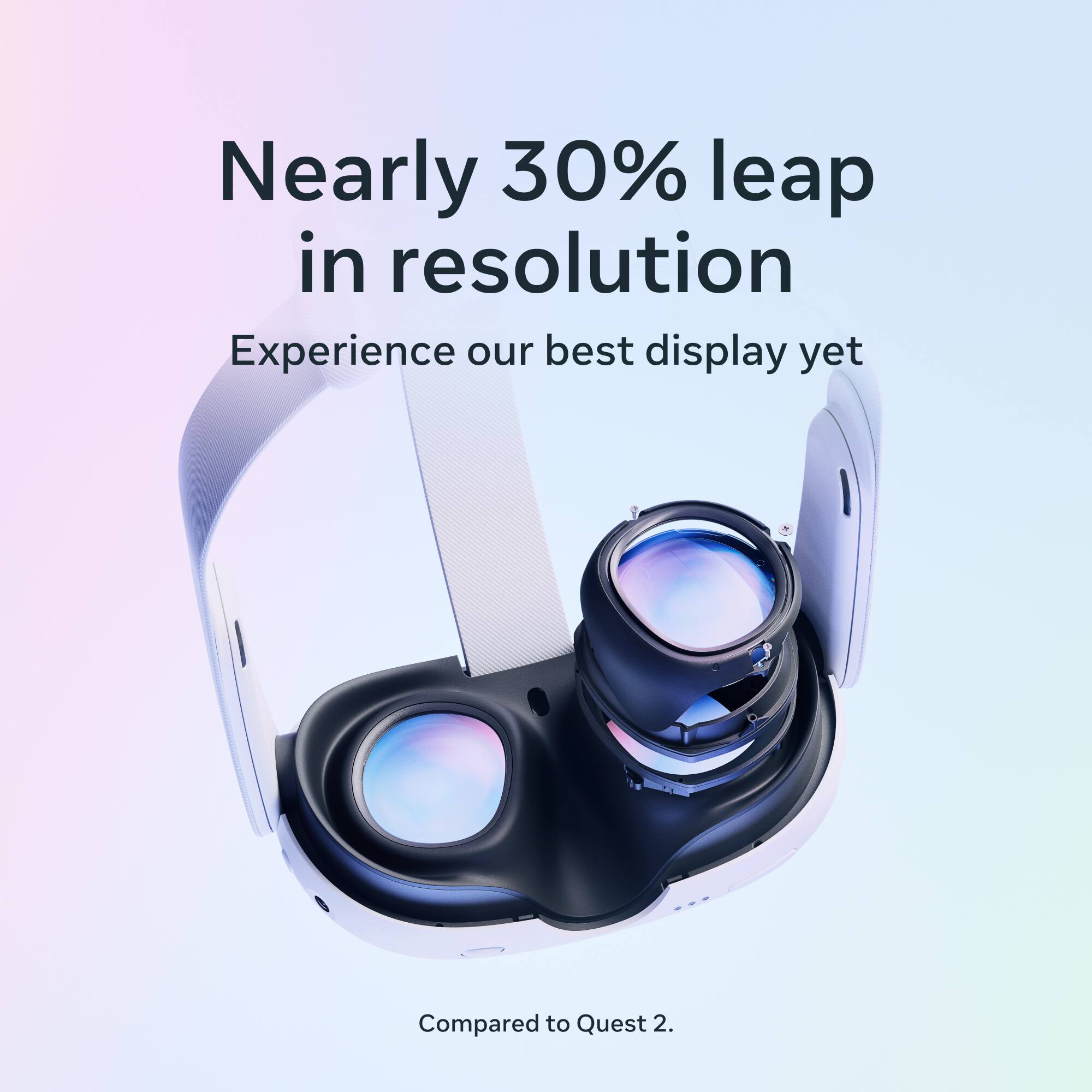 Nearly 30% leap in resolution  
Experience our best display yet  
Compared to Quest 2.