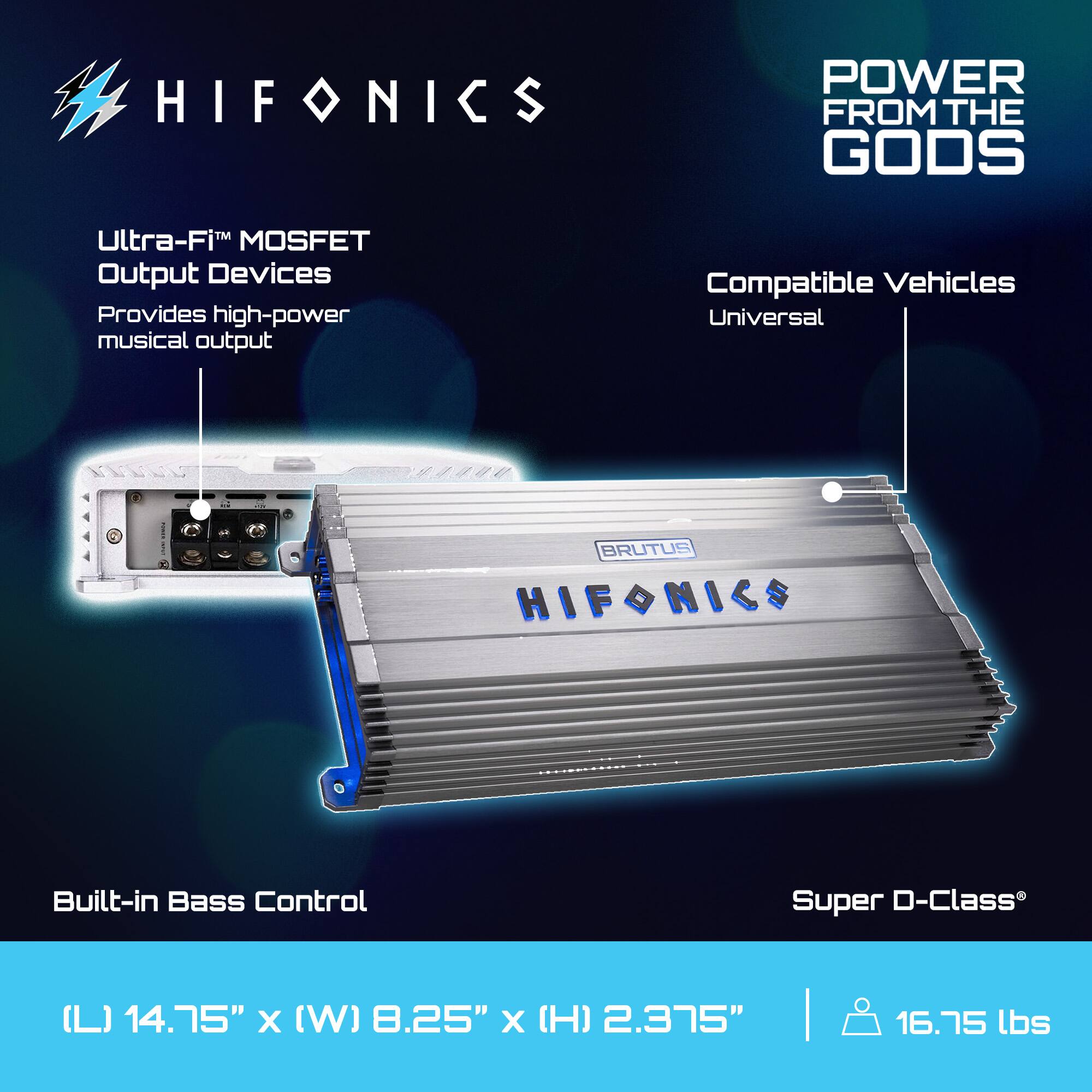 HIFONICS  
POWER FROM THE GODS  

Ultra-Fi™ MOSFET Output Devices  
Provides high-power musical output  

Compatible Vehicles  
Universal  

Built-in Bass Control  

Super D-Class®  

(L) 14.75" x (W) 8.25" x (H) 2.375"  
16.75 lbs