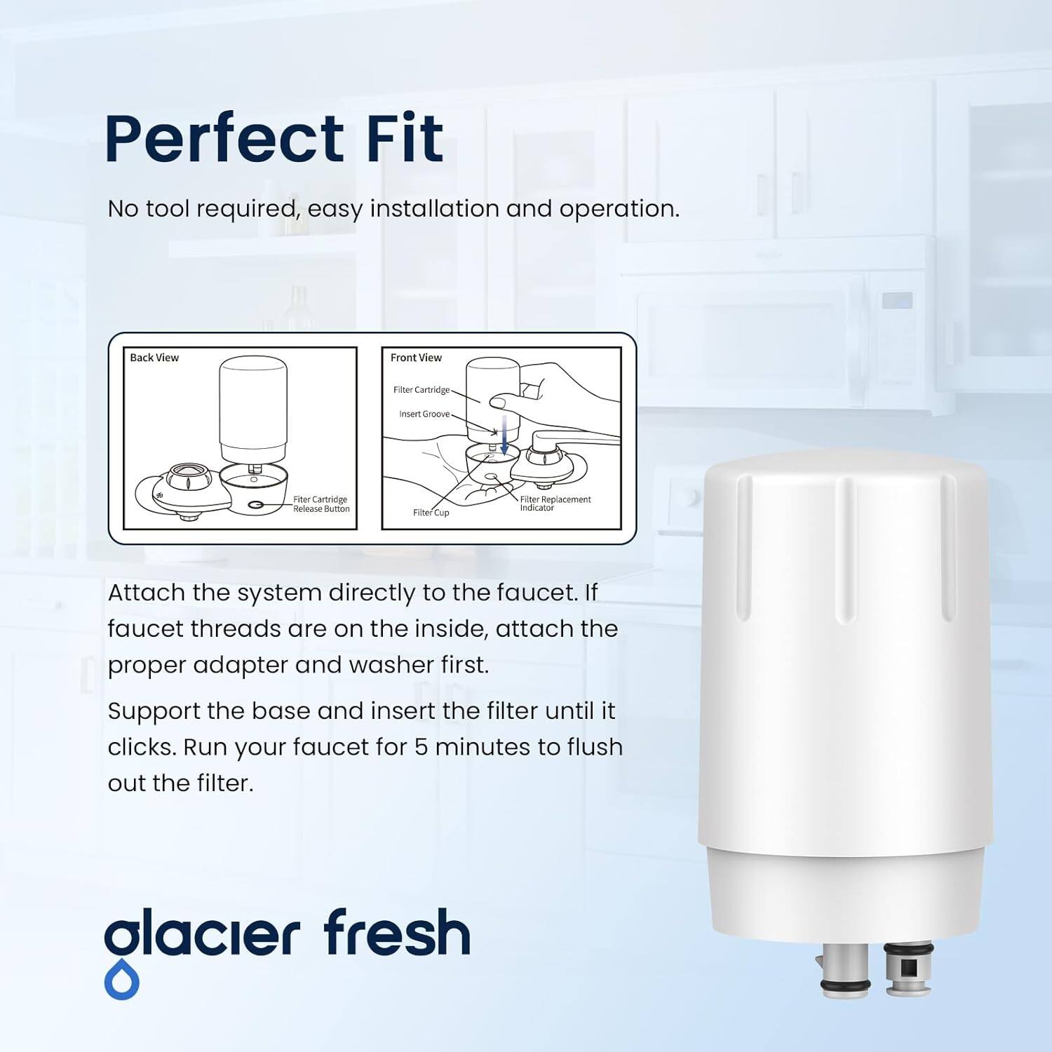 Perfect Fit

No tool required, easy installation and operation.

Attach the system directly to the faucet. If faucet threads are on the inside, attach the proper adapter and washer first. Support the base and insert the filter until it clicks. Run your faucet for 5 minutes to flush out the filter.

glacier fresh
