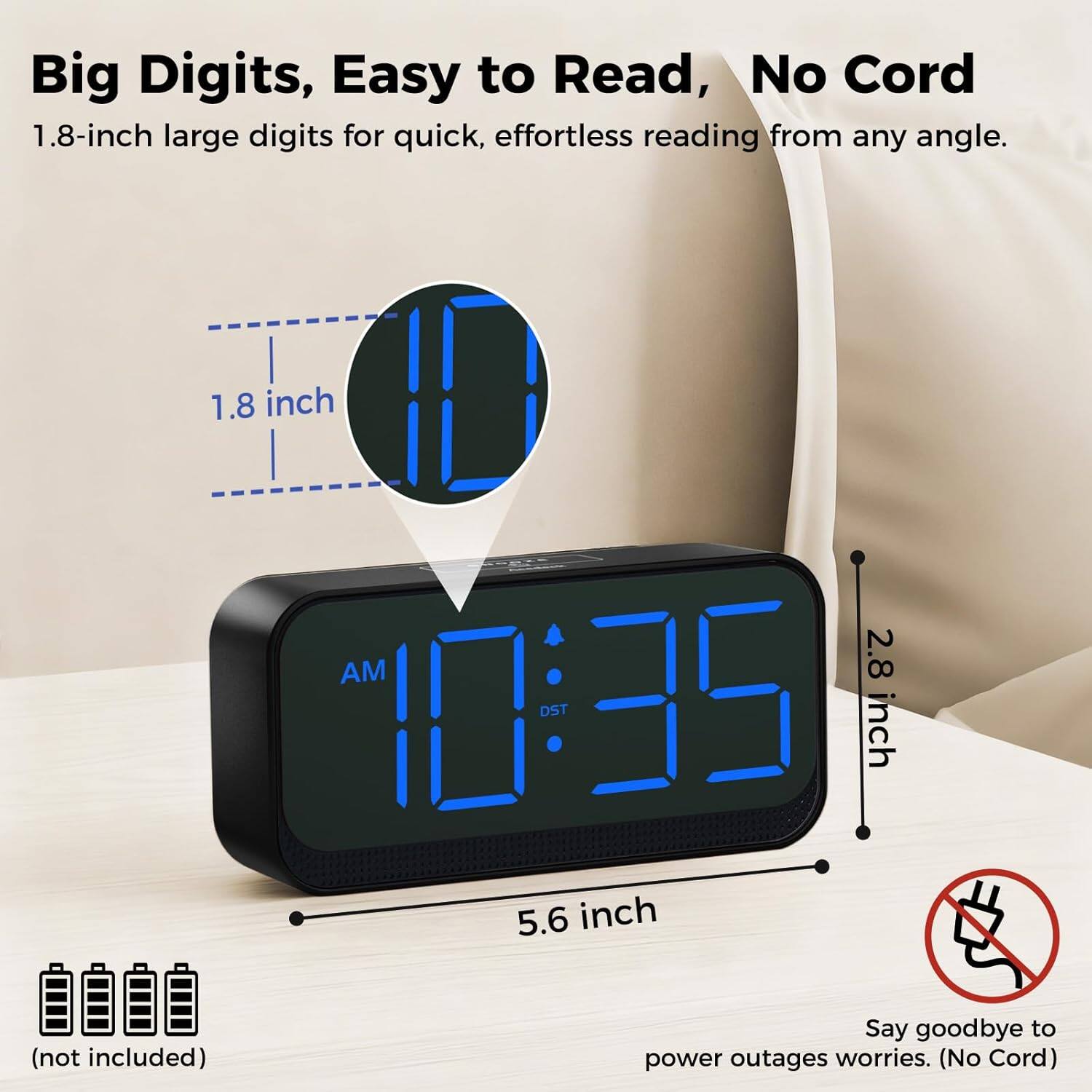 Big Digits, Easy to Read, No Cord

1.8-inch large digits for quick, effortless reading from any angle.

1.8 inch  
2.8 inch  
5.6 inch (not included)

Say goodbye to power outages worries. (No Cord)