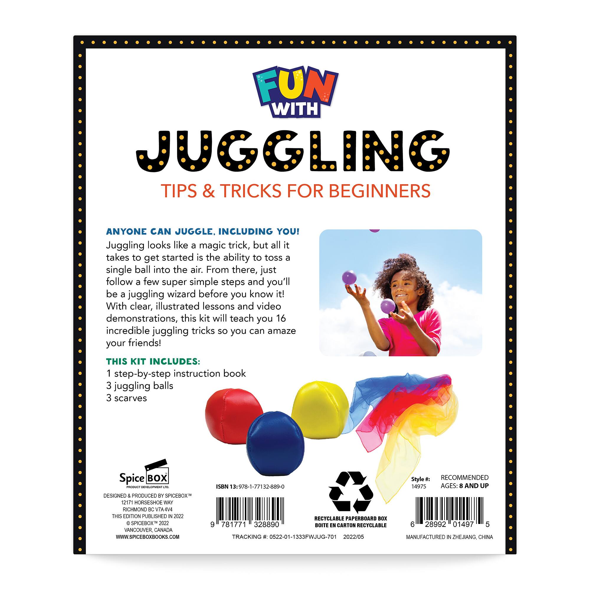 FUN WITH JUGGLING TIPS & TRICKS FOR BEGINNERS
ANYONE CAN JUGGLE. INCLUDING YOU! Juggling looks like a magic trick, but all it takes to get started is the ability to toss a single ball into the air. From there, just follow a few super simple steps and you'll be a juggling wizard before you know it! With clear, illustrated lessons and video demonstrations, this kit will teach you 16 incredible juggling tricks so you can amaze your friends!
THIS KIT INCLUDES:
1 step-by-step instruction book
3 juggling balls
3 scarves
Spice BOX - - -- DNSIINEO + PRODUCED ST SPICEBOX 12171 HORSESHOE VIAY RICHMON C VIAMA THES OITION PUBLIHED IN 2 C SPOROE 2021 VANCOUVER CANADA WWW.SPICHGEROOKS.COM
Style: RECOMMENDED ISEN 9/8-1-77182-889-0
AGES 8 AND UP
RECTCLABLE PAPERBOARD NOE 9 781771 328890 BOITE N CARTON RECYCLABLE
28992 01497 a TRACKING . 0522-01-1333PWJ0G-70 2022/05
MANUFACTURO I ZHEJANG CHINA