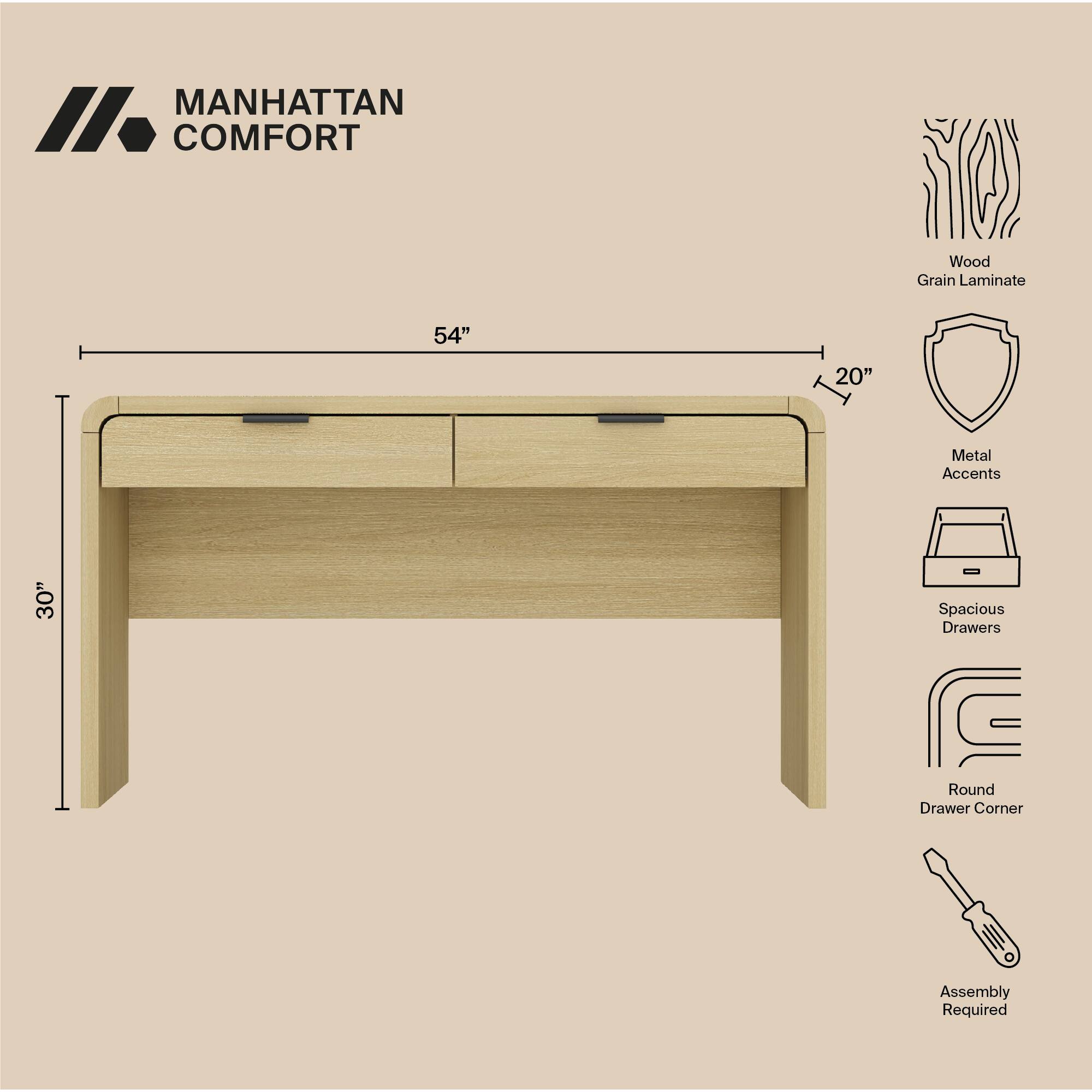 MANHATTAN COMFORT

- Wood Grain Laminate
- 54" (width)
- 20" (depth)
- Metal Accents
- 30" (height)
- Spacious Drawers
- Round Drawer Corner
- Assembly Required