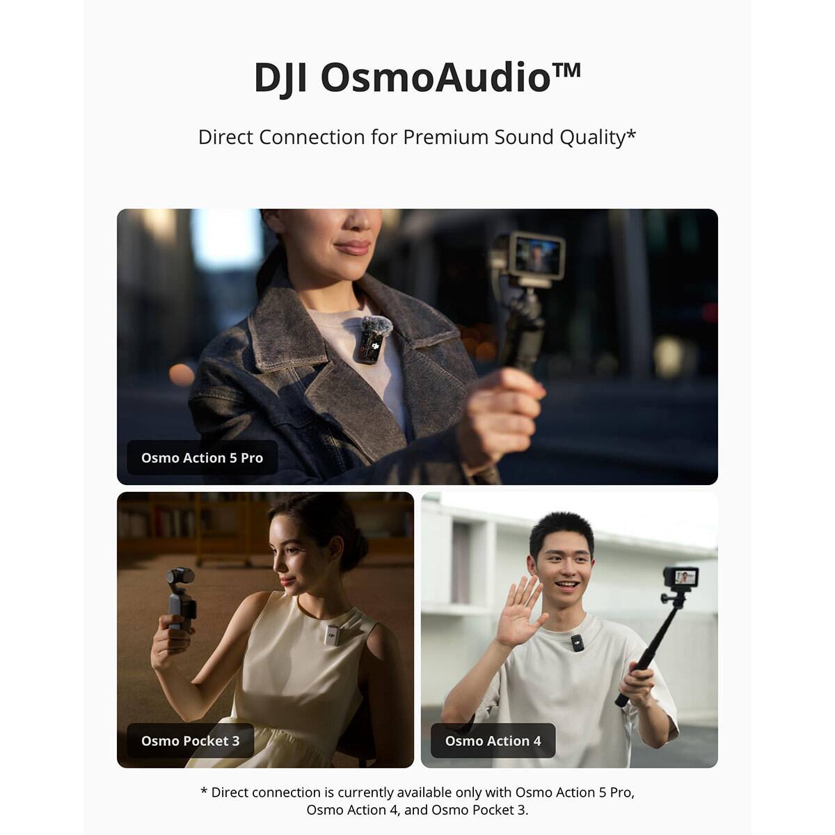 DJI OsmoAudio™  
Direct Connection for Premium Sound Quality*  

Osmo Action 5 Pro  
Osmo Pocket 3  
Osmo Action 4  

* Direct connection is available only with Osmo Action 5 Pro, currently Osmo Action 4, and Osmo Pocket 3.