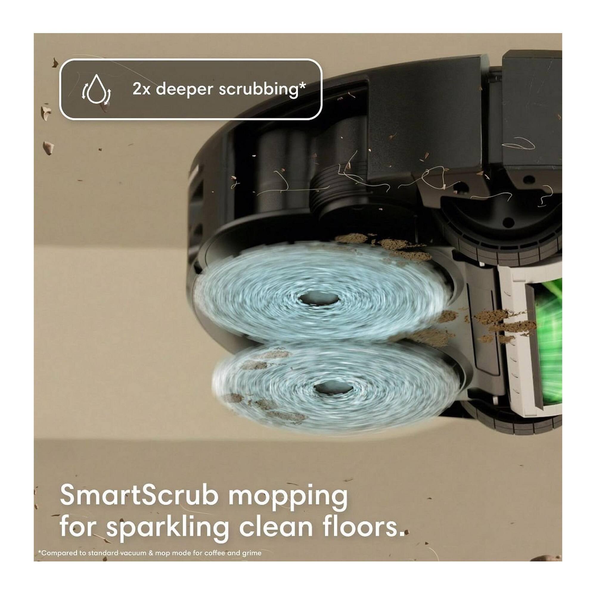 2x deeper scrubbing*  
SmartScrub mopping for sparkling clean floors.  
*Compared to standard vacuum & mop mode for coffee and grime