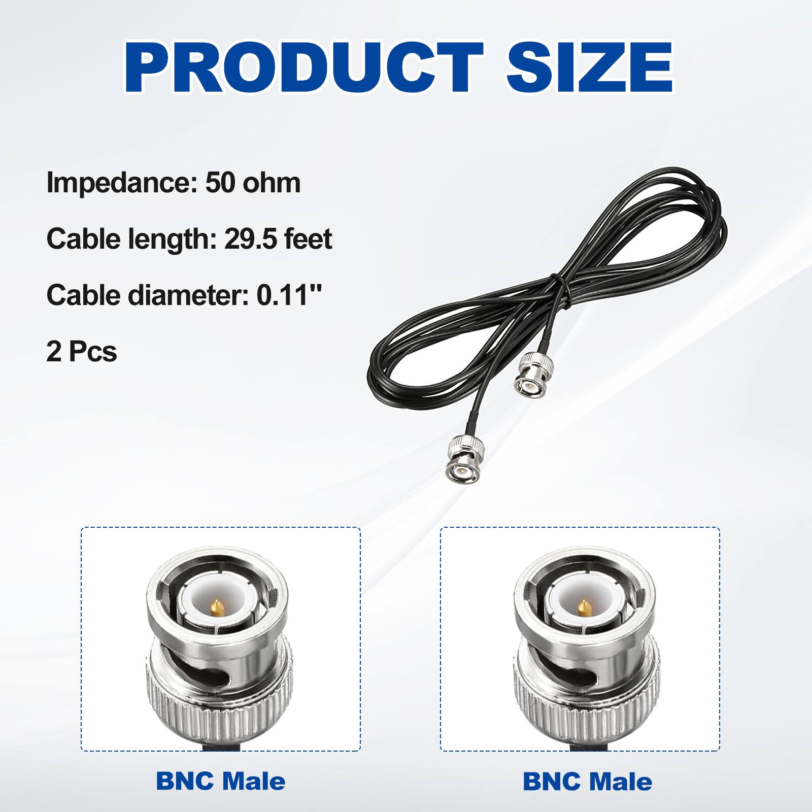 PRODUCT SIZE

Impedance: 50 ohm  
Cable length: 29.5 feet  
Cable diameter: 0.11"  
2 Pcs  

BNC Male  
BNC Male